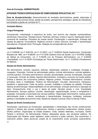 41
Área de Formação: ADMINISTRAÇÃO
ATIVIDADE TÉCNICA ESPECIALIZADA DE COMPLEXIDADE INTELECTUAL (IV)
Área de Atuação/atribuição: Desenvolvimento de atividades administrativas, gestão, elaboração e
manuseio de documentos oficiais, gestão de projetos, planejamento estratégico, gestão de indicadores,
contratações e gestão de contratos de TI.
Conteúdo Básico:
Língua Portuguesa
Compreensão, interpretação e reescritura de textos, com domínio das relações morfossintáticas,
semânticas e discursivas. Tipologia textual. Paráfrase, perífrase, síntese e resumo. Significação literal e
contextual de vocábulos. Processos de coesão textual. Coordenação e subordinação. Emprego das
classes de palavras. Concordância. Regência nominal e verbal. Estrutura, formação e representação
das palavras. Ortografia oficial. Pontuação. Redação de correspondências oficiais.
Legislação Básica
Lei nº 9.656/98. Lei nº 9.961/00. Lei nº 10.185/01. Lei nº 10.850/04 (Saúde Suplementar). Constituição
Brasileira de 1988. Lei nº 8.080/90. Lei nº 8.142/90 (Sistema Único de Saúde). Lei nº 8.078/90 (Código
de Defesa do Consumidor). Lei nº 9.784/99 (Lei de Processo Administrativo). Lei nº 8.429/92
(improbidade). Lei nº 8.745/93 (Contratação por Tempo Determinado). Lei nº 10.522/02 (Parcelamento
de Débitos).
Noções de Direito Administrativo
Ato administrativo: conceito, requisitos, atributos, classificação, espécies e invalidação. Anulação e
revogação. Prescrição. Controle da administração pública: controle administrativo; controle legislativo,
controle judiciário. Contratos administrativos: conceito, peculiaridades, controle, formalização, execução
e inexecução. Contrato de Gestão. Agentes Administrativos: investidura e exercício da função pública.
Direitos e deveres dos funcionários públicos. Regimes jurídicos. Processo Administrativo: conceito,
princípios, fases e modalidades. Poderes da Administração: vinculado, discricionário, hierárquico,
disciplinar e regulamentar. Poder de polícia: conceito, finalidade e condições de validade. Princípios
básicos da administração. Responsabilidade civil da administração: evolução doutrinária e reparação do
dano. Enriquecimento ilícito e uso e abuso de poder. Sanções penais e civis. Improbidade
Administrativa. Serviços públicos: conceito, classificação, regulamentação, formas e competência e
prestação. Concessão e autorização dos serviços públicos. Organização administrativa: noções gerais,
administração direta e indireta, centralizada e descentralizada. Autarquias, fundações, empresas
públicas e sociedades de economia mista. Noções de relações humanas. Ética no Serviço Público.
Noções de Direito Constitucional
Constituição: supremacia da Constituição; aplicabilidade e interpretação das normas constitucionais;
vigência e eficácia das normas constitucionais. Direitos e garantias fundamentais: direitos sociais;
direitos políticos. Organização do Estado brasileiro: União, estados federados, municípios, Distrito
Federal e territórios. Da Administração Pública: disposições gerais, dos servidores públicos. Da
Organização dos Poderes: poder legislativo, poder executivo e poder judiciário. Dos orçamentos: o
orçamento público, plano plurianual, projeto de lei orçamentária anual, princípios orçamentários,
 