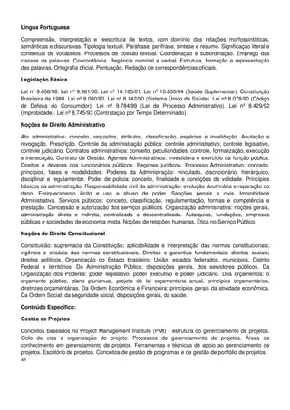 43
Língua Portuguesa
Compreensão, interpretação e reescritura de textos, com domínio das relações morfossintáticas,
semânticas e discursivas. Tipologia textual. Paráfrase, perífrase, síntese e resumo. Significação literal e
contextual de vocábulos. Processos de coesão textual. Coordenação e subordinação. Emprego das
classes de palavras. Concordância. Regência nominal e verbal. Estrutura, formação e representação
das palavras. Ortografia oficial. Pontuação. Redação de correspondências oficiais.
Legislação Básica
Lei nº 9.656/98. Lei nº 9.961/00. Lei nº 10.185/01. Lei nº 10.850/04 (Saúde Suplementar). Constituição
Brasileira de 1988. Lei nº 8.080/90. Lei nº 8.142/90 (Sistema Único de Saúde). Lei nº 8.078/90 (Código
de Defesa do Consumidor). Lei nº 9.784/99 (Lei de Processo Administrativo). Lei nº 8.429/92
(improbidade). Lei nº 8.745/93 (Contratação por Tempo Determinado).
Noções de Direito Administrativo
Ato administrativo: conceito, requisitos, atributos, classificação, espécies e invalidação. Anulação e
revogação. Prescrição. Controle da administração pública: controle administrativo; controle legislativo,
controle judiciário. Contratos administrativos: conceito, peculiaridades, controle, formalização, execução
e inexecução. Contrato de Gestão. Agentes Administrativos: investidura e exercício da função pública.
Direitos e deveres dos funcionários públicos. Regimes jurídicos. Processo Administrativo: conceito,
princípios, fases e modalidades. Poderes da Administração: vinculado, discricionário, hierárquico,
disciplinar e regulamentar. Poder de polícia: conceito, finalidade e condições de validade. Princípios
básicos da administração. Responsabilidade civil da administração: evolução doutrinária e reparação do
dano. Enriquecimento ilícito e uso e abuso de poder. Sanções penais e civis. Improbidade
Administrativa. Serviços públicos: conceito, classificação, regulamentação, formas e competência e
prestação. Concessão e autorização dos serviços públicos. Organização administrativa: noções gerais,
administração direta e indireta, centralizada e descentralizada. Autarquias, fundações, empresas
públicas e sociedades de economia mista. Noções de relações humanas. Ética no Serviço Público.
Noções de Direito Constitucional
Constituição: supremacia da Constituição; aplicabilidade e interpretação das normas constitucionais;
vigência e eficácia das normas constitucionais. Direitos e garantias fundamentais: direitos sociais;
direitos políticos. Organização do Estado brasileiro: União, estados federados, municípios, Distrito
Federal e territórios. Da Administração Pública: disposições gerais, dos servidores públicos. Da
Organização dos Poderes: poder legislativo, poder executivo e poder judiciário. Dos orçamentos: o
orçamento público, plano plurianual, projeto de lei orçamentária anual, princípios orçamentários,
diretrizes orçamentárias. Da Ordem Econômica e Financeira: princípios gerais da atividade econômica.
Da Ordem Social: da seguridade social, disposições gerais, da saúde.
Conteúdo Específico:
Gestão de Projetos
Conceitos baseados no Project Management Institute (PMI) - estrutura do gerenciamento de projetos.
Ciclo de vida e organizaçã̃o do projeto. Processos de gerenciamento de projetos. Áreas de
conhecimento em gerenciamento de projetos. Ferramentas e técnicas de apoio ao gerenciamento de
projetos. Escritório de projetos. Conceitos de gestão de programas e de gestão de portfólio de projetos.
 