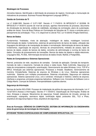44
Modelagem de Processos
Conceitos básicos. Identificação e delimitação de processos de negócio. Construção e mensuração de
indicadores de processos. Business Process Management Language (BPM-L).
Gestão de Contratos de TI
Lei nº 8.666/1993. Decreto nº 2.271/1997. Decreto nº 7.174/2010. IN MPOG/SLTI nº 02/2008. IN
MPOG/SLTI nº 04/2010 (acordo de nível de serviços, agentes intervenientes do processo, documento
de oficialização da demanda, análise de viabilidade, estratégia da contratação, plano de sustentação,
análise de riscos). Guia de Boas Práticas em Contratação de Soluções de TI: riscos e controles para o
planejamento da contratação / TCU, v1.0, disponível no site do TCU. Lei 10.520/02 (Pregão Eletrônico).
Banco de Dados
Fundamentos: finalidades, níveis de abstração, modelagem de dados, modelagem funcional.
Administração de dados: fundamentos, sistemas de gerenciamento de banco de dados, utilização das
linguagens de definição e de manipulação de dados e normalização. Administração de banco de dados:
fundamentos, organização de arquivos, técnicas de armazenamento, métodos de acesso, tipos de
bancos de dados, projeto de bancos de dados, conceitos de administração e tunning de banco de
dados. Conceitos de processamento de transaçõ̃es. Bancos de dados de objetos e objeto-relacionais.
Linguagens SQL, PL/SQL. Administração de bancos de dados Oracle, MySQL e PostgreSQL.
Redes de Computadores e Sistemas Operacionais
Internet, protocolos de rede, arquitetura de camadas. Camada de aplicação. Camada de transporte.
Camada de rede e roteamento. Camada de enlace e redes locais. Rede multimídia. Segurança em
redes de computadores (criptografia, autenticação). Gerenciamento de redes Windows, Linux, TCP-IP e
MPLS. Introdução aos sistemas operacionais. Processos e threads. Deadlocks. Gerenciamento de
memória. Entrada/Saída. Sistemas de arquivos do Windows e do Linux. Sistemas operacionais
multimídia. Sistemas com múltiplos processadores. Sistemas virtualizados. Segurança em sistemas
operacionais. Sistema operacional Linux, unix e windows: introdução e histórico; sistema de arquivos;
interfaces e programas; principais programas Aplicativos. Software Livre. Conceitos de Software Livre e
Código Aberto. Licenças de Software. Interoperabilidade e padrões abertos.
Segurança da Informação
Normas da família ISO-27000. Processo de implantação de política de segurança da informação. Lei nº
12.527/2012 (Acesso à Informação). Decreto nº 7.724/2012. Classificação de informações. Análise de
risco. Ameaças e ataques. Mecanismos de segurança: firewall, detectores de intrusão, serviços de
autenticação, criptografia, assinatura digital, certificação digital, protocolos SSL, TLS e IPsec,
arquitetura de segurança lógica e física, arquitetura de segurança.
Área de Formação: CIÊNCIAS DA COMPUTAÇÃO, SISTEMA DE INFORMAÇÃO OU ENGENHARIA
(área de governança de tecnologia da informação)
ATIVIDADE TÉCNICA ESPECIALIZADA DE COMPLEXIDADE INTELECTUAL (IV)
 