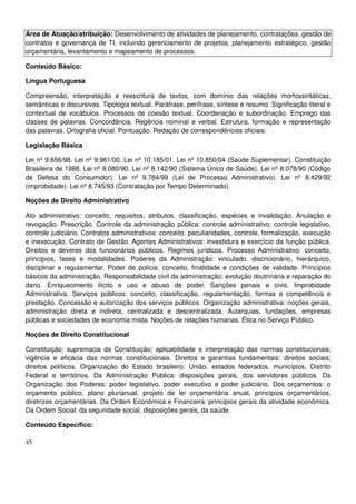 45
Área de Atuação/atribuição: Desenvolvimento de atividades de planejamento, contratações, gestão de
contratos e governança de TI, incluindo gerenciamento de projetos, planejamento estratégico, gestão
orçamentária, levantamento e mapeamento de processos.
Conteúdo Básico:
Língua Portuguesa
Compreensão, interpretação e reescritura de textos, com domínio das relações morfossintáticas,
semânticas e discursivas. Tipologia textual. Paráfrase, perífrase, síntese e resumo. Significação literal e
contextual de vocábulos. Processos de coesão textual. Coordenação e subordinação. Emprego das
classes de palavras. Concordância. Regência nominal e verbal. Estrutura, formação e representação
das palavras. Ortografia oficial. Pontuação. Redação de correspondências oficiais.
Legislação Básica
Lei nº 9.656/98. Lei nº 9.961/00. Lei nº 10.185/01. Lei nº 10.850/04 (Saúde Suplementar). Constituição
Brasileira de 1988. Lei nº 8.080/90. Lei nº 8.142/90 (Sistema Único de Saúde). Lei nº 8.078/90 (Código
de Defesa do Consumidor). Lei nº 9.784/99 (Lei de Processo Administrativo). Lei nº 8.429/92
(improbidade). Lei nº 8.745/93 (Contratação por Tempo Determinado).
Noções de Direito Administrativo
Ato administrativo: conceito, requisitos, atributos, classificação, espécies e invalidação. Anulação e
revogação. Prescrição. Controle da administração pública: controle administrativo; controle legislativo,
controle judiciário. Contratos administrativos: conceito, peculiaridades, controle, formalização, execução
e inexecução. Contrato de Gestão. Agentes Administrativos: investidura e exercício da função pública.
Direitos e deveres dos funcionários públicos. Regimes jurídicos. Processo Administrativo: conceito,
princípios, fases e modalidades. Poderes da Administração: vinculado, discricionário, hierárquico,
disciplinar e regulamentar. Poder de polícia: conceito, finalidade e condições de validade. Princípios
básicos da administração. Responsabilidade civil da administração: evolução doutrinária e reparação do
dano. Enriquecimento ilícito e uso e abuso de poder. Sanções penais e civis. Improbidade
Administrativa. Serviços públicos: conceito, classificação, regulamentação, formas e competência e
prestação. Concessão e autorização dos serviços públicos. Organização administrativa: noções gerais,
administração direta e indireta, centralizada e descentralizada. Autarquias, fundações, empresas
públicas e sociedades de economia mista. Noções de relações humanas. Ética no Serviço Público.
Noções de Direito Constitucional
Constituição: supremacia da Constituição; aplicabilidade e interpretação das normas constitucionais;
vigência e eficácia das normas constitucionais. Direitos e garantias fundamentais: direitos sociais;
direitos políticos. Organização do Estado brasileiro: União, estados federados, municípios, Distrito
Federal e territórios. Da Administração Pública: disposições gerais, dos servidores públicos. Da
Organização dos Poderes: poder legislativo, poder executivo e poder judiciário. Dos orçamentos: o
orçamento público, plano plurianual, projeto de lei orçamentária anual, princípios orçamentários,
diretrizes orçamentárias. Da Ordem Econômica e Financeira: princípios gerais da atividade econômica.
Da Ordem Social: da seguridade social, disposições gerais, da saúde.
Conteúdo Específico:
 