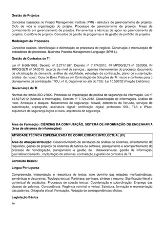 46
Gestão de Projetos
Conceitos baseados no Project Management Institute (PMI) - estrutura do gerenciamento de projetos.
Ciclo de vida e organização do projeto. Processos de gerenciamento de projetos. Áreas de
conhecimento em gerenciamento de projetos. Ferramentas e técnicas de apoio ao gerenciamento de
projetos. Escritório de projetos. Conceitos de gestão de programas e de gestão de portfólio de projetos.
Modelagem de Processos
Conceitos básicos. Identificação e delimitação de processos de negócio. Construção e mensuração de
indicadores de processos. Business Process Management Language (BPM-L).
Gestão de Contratos de TI
Lei nº 8.666/1993. Decreto nº 2.271/1997. Decreto nº 7.174/2010. IN MPOG/SLTI nº 02/2008. IN
MPOG/SLTI nº 04/2010 (acordo de nível de serviços , agentes intervenientes do processo, documento
de oficialização da demanda, análise de viabilidade, estratégia da contratação, plano de sustentação,
análise de riscos). Guia de Boas Práticas em Contratação de Soluções de TI: riscos e controles para o
planejamento da contratação / TCU, v1.0, disponível no site do TCU. Lei 10.520/02 (Pregão Eletrônico)
Governança de TI
Normas da família ISO-27000. Processo de implantação de política de segurança da informação. Lei nº
12.527/2012 (Acesso à Informação). Decreto nº 7.724/2012. Classificação de informações. Análise de
risco. Ameaças e ataques. Mecanismos de segurança: firewall, detectores de intrusão, serviços de
autenticação, criptografia, assinatura digital, certificação digital, protocolos SSL, TLS e IPsec,
arquitetura de segurança lógica e física, arquitetura de segurança.
Área de Formação: CIÊNCIAS DA COMPUTAÇÃO, SISTEMA DE INFORMAÇÃO OU ENGENHARIA
(área de sistemas de informações)
ATIVIDADE TÉCNICA ESPECIALIZADA DE COMPLEXIDADE INTELECTUAL (IV)
Área de Atuação/atribuição: Desenvolvimento de atividades de análise de sistemas, levantamento de
requisitos, gestão de projetos de sistemas de fábrica de software, planejamento e acompanhamento do
processo de homologação, planejamento e gestão de datawarehouse, gestão de informação,
georreferenciamento , implantação de sistemas, contratação e gestão de contratos de TI.
Conteúdo Básico:
Língua Portuguesa
Compreensão, interpretação e reescritura de textos, com domínio das relações morfossintáticas,
semânticas e discursivas. Tipologia textual. Paráfrase, perífrase, síntese e resumo. Significação literal e
contextual de vocábulos. Processos de coesão textual. Coordenação e subordinação. Emprego das
classes de palavras. Concordância. Regência nominal e verbal. Estrutura, formação e representação
das palavras. Ortografia oficial. Pontuação. Redação de correspondências oficiais.
Legislação Básica
 