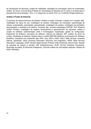 48
de oficialização da demanda, análise de viabilidade, estratégia da contratação, plano de sustentação,
análise de riscos). Guia de Boas Práticas em Contratação de Soluções de TI: riscos e controles para o
planejamento da contratação / TCU, v1.0, disponível no site do TCU. Lei 10.520/02 (Pregão Eletrônico)
Análise e Projeto de Sistemas
O processo de desenvolvimento de software. Análise e projeto orientado a objetos com notação UML:
modelagem de casos de uso; modelagem de classes; modelagem de interações; especificação de
classes, propriedades, associações, generalização; modelagem de estados, modelagem de atividades;
decomposição e arquitetura do sistema. Processo Ágil: conceito,metodologia SCRUM. RUP (Rational
Unified Process): modelagem de negócio; levantamento e gerenciamento de requisitos; análise e
projeto de software; implementação, teste e homologação; implantação; gestão de configuração.
Engenharia de Software: processos de software; métricas de software; APF (análise de ponto de
função). Qualidade de software. Noções sobre o modelo MPS-BR (Melhoria de processos do Software
Brasileiro). Arquitetura em ambientes web (PHP, Java J2EE e ASP). SOA e Web services: conceitos
básicos, aplicações, UDDI (Universal Description Discovery and Integration), WSDL (Web Services
Description Language), SOAP (Simple Object Access Protocol, ESB (Enterprise Service Bus). Noções
de soluções de suporte à decisão: DW (Datawarehouse), OLAP (On-line Analytical Processing),
Mineração de dados, BI (Business Inteligence), incluindo análise de informações espaciais. Noções de
GED e Workflow.
 