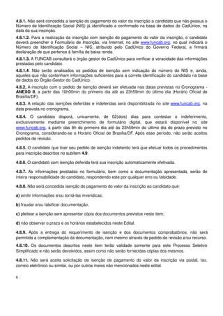 6
4.8.1. Não será concedida a isenção do pagamento do valor da inscrição a candidato que não possua o
Número de Identificação Social (NIS) já identificado e confirmado na base de dados do CadÚnico, na
data da sua inscrição.
4.8.1.2. Para a realização da inscrição com isenção do pagamento do valor da inscrição, o candidato
deverá preencher o Formulário de Inscrição, via Internet, no site www.funcab.org, no qual indicará o
Número de Identificação Social – NIS, atribuído pelo CadÚnico do Governo Federal, e firmará
declaração de que pertence à família de baixa renda.
4.8.1.3. A FUNCAB consultará o órgão gestor do CadÚnico para verificar a veracidade das informações
prestadas pelo candidato.
4.8.1.4. Não serão analisados os pedidos de isenção sem indicação do número do NIS e, ainda,
aqueles que não contenham informações suficientes para a correta identificação do candidato na base
de dados do Órgão Gestor do CadÚnico.
4.8.2. A inscrição com o pedido de isenção deverá ser efetuada nas datas previstas no Cronograma -
ANEXO II, a partir das 10h00min do primeiro dia até as 23h59min do último dia (Horário Oficial de
Brasília/DF).
4.8.3. A relação das isenções deferidas e indeferidas será disponibilizada no site www.funcab.org, na
data prevista no cronograma.
4.8.4. O candidato disporá, unicamente, de 02(dois) dias para contestar o indeferimento,
exclusivamente mediante preenchimento de formulário digital, que estará disponível no site
www.funcab.org, a partir das 8h do primeiro dia até às 23h59min do último dia do prazo previsto no
Cronograma, considerando-se o Horário Oficial de Brasília/DF. Após esse período, não serão aceitos
pedidos de revisão.
4.8.5. O candidato que tiver seu pedido de isenção indeferido terá que efetuar todos os procedimentos
para inscrição descritos no subitem 4.9.
4.8.6. O candidato com isenção deferida terá sua inscrição automaticamente efetivada.
4.8.7. As informações prestadas no formulário, bem como a documentação apresentada, serão de
inteira responsabilidade do candidato, respondendo este por qualquer erro ou falsidade.
4.8.8. Não será concedida isenção do pagamento do valor da inscrição ao candidato que:
a) omitir informações e/ou torná-las inverídicas;
b) fraudar e/ou falsificar documentação;
c) pleitear a isenção sem apresentar cópia dos documentos previstos neste item;
d) não observar o prazo e os horários estabelecidos neste Edital.
4.8.9. Após a entrega do requerimento de isenção e dos documentos comprobatórios, não será
permitida a complementação da documentação, nem mesmo através de pedido de revisão e/ou recurso.
4.8.10. Os documentos descritos neste item terão validade somente para este Processo Seletivo
Simplificado e não serão devolvidos, assim como não serão fornecidas cópias dos mesmos.
4.8.11. Não será aceita solicitação de isenção de pagamento do valor da inscrição via postal, fax,
correio eletrônico ou similar, ou por outros meios não mencionados neste edital.
 
