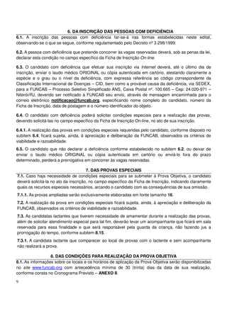 9
6. DA INSCRIÇÃO DAS PESSOAS COM DEFICIÊNCIA
6.1. A inscrição das pessoas com deficiência far-se-á nas formas estabelecidas neste edital,
observando-se o que se segue, conforme regulamentado pelo Decreto nº 3.298/1999.
6.2. A pessoa com deficiência que pretende concorrer às vagas reservadas deverá, sob as penas da lei,
declarar esta condição no campo específico da Ficha de Inscrição On-line.
6.3. O candidato com deficiência que efetuar sua inscrição via Internet deverá, até o último dia de
inscrição, enviar o laudo médico ORIGINAL ou cópia autenticada em cartório, atestando claramente a
espécie e o grau ou o nível da deficiência, com expressa referência ao código correspondente da
Classificação Internacional de Doenças – CID, bem como a provável causa da deficiência, via SEDEX,
para a FUNCAB – Processo Seletivo Simplificado ANS, Caixa Postal nº. 100.665 – Cep: 24.020-971 –
Niterói/RJ, devendo ser notificado à FUNCAB seu envio, através de mensagem encaminhada para o
correio eletrônico notificacao@funcab.org, especificando nome completo do candidato, número da
Ficha de Inscrição, data de postagem e o número identificador do objeto.
6.4. O candidato com deficiência poderá solicitar condições especiais para a realização das provas,
devendo solicitá-las no campo específico da Ficha de Inscrição On-line, no ato de sua inscrição.
6.4.1. A realização das provas em condições especiais requeridas pelo candidato, conforme disposto no
subitem 6.4, ficará sujeita, ainda, à apreciação e deliberação da FUNCAB, observados os critérios de
viabilidade e razoabilidade.
6.5. O candidato que não declarar a deficiência conforme estabelecido no subitem 6.2, ou deixar de
enviar o laudo médico ORIGINAL ou cópia autenticada em cartório ou enviá-lo fora do prazo
determinado, perderá a prerrogativa em concorrer às vagas reservadas.
7. DAS PROVAS ESPECIAIS
7.1. Caso haja necessidade de condições especiais para se submeter à Prova Objetiva, o candidato
deverá solicitá-la no ato da inscrição, no campo específico da Ficha de Inscrição, indicando claramente
quais os recursos especiais necessários, arcando o candidato com as consequências de sua omissão.
7.1.1. As provas ampliadas serão exclusivamente elaboradas em fonte tamanho 16.
7.2. A realização da prova em condições especiais ficará sujeita, ainda, à apreciação e deliberação da
FUNCAB, observados os critérios de viabilidade e razoabilidade.
7.3. As candidatas lactantes que tiverem necessidade de amamentar durante a realização das provas,
além de solicitar atendimento especial para tal fim, deverão levar um acompanhante que ficará em sala
reservada para essa finalidade e que será responsável pela guarda da criança, não fazendo jus a
prorrogação do tempo, conforme subitem 8.15.
7.3.1. A candidata lactante que comparecer ao local de provas com o lactente e sem acompanhante
não realizará a prova.
8. DAS CONDIÇÕES PARA REALIZAÇÃO DA PROVA OBJETIVA
8.1. As informações sobre os locais e os horários de aplicação da Prova Objetiva serão disponibilizadas
no site www.funcab.org com antecedência mínima de 30 (trinta) dias da data de sua realização,
conforme consta no Cronograma Previsto – ANEXO II.
 