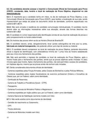 10
8.2. Os candidatos deverão acessar e imprimir o Comunicado Oficial de Convocação para Prova
(COCP), constando, data, horário e local de realização da Prova Objetiva, disponível no site
www.funcab.org.
8.2.1. É importante que o candidato tenha em mãos, no dia de realização da Prova Objetiva, o seu
Comunicado Oficial de Convocação para Prova (COCP), para facilitar a localização de sua sala, sendo
imprescindível que esteja de posse do documento oficial de identidade, conforme especificado nos
subitens 8.7 e 8.7.1.
8.2.2. Não será enviada à residência do candidato comunicação individualizada. O candidato inscrito
deverá obter as informações necessárias sobre sua alocação, através das formas descritas nos
subitens 8.1 e 8.2.
8.3. O candidato é o único responsável pela identificação correta de seu local de realização de provas e
pelo comparecimento no horário determinado.
8.4. Os horários das provas referir-se-ão ao Horário Oficial de Brasília/DF.
8.5. O candidato deverá, ainda, obrigatoriamente, levar caneta esferográfica de tinta azul ou preta,
fabricada em material transparente, não podendo utilizar outro tipo de caneta ou material.
8.5.1. O candidato deverá comparecer ao local de realização da prova Objetiva, portando documento
oficial e original de identificação, com antecedência mínima de 1 (uma) hora do horário estabelecido
para seu início e/ou fechamento dos portões.
8.6. Não será permitido o ingresso de candidato no local de realização da Prova Objetiva, após o
horário fixado para o fechamento dos portões, sendo que as provas objetivas serão iniciadas 10 (dez)
minutos após esse horário. Após o fechamento dos portões, não será permitido o acesso de candidatos,
em hipótese alguma, mesmo que as provas ainda não tenham sido iniciadas.
8.7. Serão considerados documentos oficiais de identidade:
- Carteiras expedidas pelas Forças Armadas, pelos Corpos de Bombeiros e pelas Polícias Militares;
- Carteiras expedidas pelos órgãos fiscalizadores de exercício profissional (Ordens e Conselhos de
Classe) que, por Lei Federal, valem como identidade;
- Certificado de Reservista;
- Carteira de Trabalho e Previdência Social – CTPS;
- Passaporte;
- Carteiras Funcionais do Ministério Público e Magistratura;
- Carteiras expedidas por órgão público que, por Lei Federal, valem como identidade;
- Carteira Nacional de Habilitação (somente modelo com foto).
8.7.1. Não serão aceitos como documentos de identidade:
- Certidão de nascimento ou Casamento;
- CPF;
- Títulos eleitorais;
- Carteiras de Motorista (modelo sem foto);
 