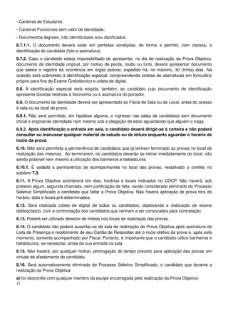 11
- Carteiras de Estudante;
- Carteiras Funcionais sem valor de identidade;
- Documentos ilegíveis, não identificáveis e/ou danificados.
8.7.1.1. O documento deverá estar em perfeitas condições, de forma a permitir, com clareza, a
identificação do candidato (foto e assinatura).
8.7.2. Caso o candidato esteja impossibilitado de apresentar, no dia de realização da Prova Objetiva,
documento de identidade original, por motivo de perda, roubo ou furto, deverá apresentar documento
que ateste o registro da ocorrência em órgão policial, expedido há, no máximo, 30 (trinta) dias. Na
ocasião será submetido à identificação especial, compreendendo coletas de assinaturas em formulário
próprio para fins de Exame Grafotécnico e coleta de digital.
8.8. A identificação especial será exigida, também, ao candidato cujo documento de identificação
apresente dúvidas relativas à fisionomia ou à assinatura do portador.
8.9. O documento de identidade deverá ser apresentado ao Fiscal de Sala ou de Local, antes do acesso
à sala ou ao local de prova.
8.9.1. Não será permitido, em hipótese alguma, o ingresso nas salas de candidatos sem documento
oficial e original de identidade nem mesmo sob a alegação de estar aguardando que alguém o traga.
8.9.2. Após identificação e entrada em sala, o candidato deverá dirigir-se à carteira e não poderá
consultar ou manusear qualquer material de estudo ou de leitura enquanto aguardar o horário de
início da prova.
8.10. Não será permitida a permanência de candidatos que já tenham terminado as provas no local de
realização das mesmas. Ao terminarem, os candidatos deverão se retirar imediatamente do local, não
sendo possível nem mesmo a utilização dos banheiros e bebedouros.
8.10.1. É vedada a permanência de acompanhantes no local das provas, ressalvado o contido no
subitem 7.3.
8.11. A Prova Objetiva acontecerá em dias, horários e locais indicados no COCP. Não haverá, sob
pretexto algum, segunda chamada, nem justificação de falta, sendo considerado eliminado do Processo
Seletivo Simplificado o candidato que faltar a Prova Objetiva. Não haverá aplicação de prova fora do
horário, data e locais pré-determinados.
8.12. Será realizada coleta de digital de todos os candidatos, objetivando a realização de exame
datiloscópico, com a confrontação dos candidatos que venham a ser convocados para contratação.
8.13. Poderá ser utilizado detector de metais nos locais de realização das provas.
8.14. O candidato não poderá ausentar-se da sala de realização da Prova Objetiva após assinatura da
Lista de Presença e recebimento de seu Cartão de Respostas até o início efetivo da prova e, após este
momento, somente acompanhado por Fiscal. Portanto, é importante que o candidato utilize banheiros e
bebedouros, se necessitar, antes de sua entrada na sala.
8.15. Não haverá, por qualquer motivo, prorrogação do tempo previsto para aplicação das provas em
virtude de afastamento do candidato.
8.16. Será automaticamente eliminado do Processo Seletivo Simplificado, o candidato que durante a
realização da Prova Objetiva:
a) for descortês com qualquer membro da equipe encarregada pela realização da Prova Objetiva;
 