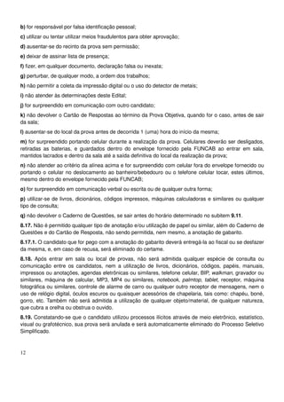 12
b) for responsável por falsa identificação pessoal;
c) utilizar ou tentar utilizar meios fraudulentos para obter aprovação;
d) ausentar-se do recinto da prova sem permissão;
e) deixar de assinar lista de presença;
f) fizer, em qualquer documento, declaração falsa ou inexata;
g) perturbar, de qualquer modo, a ordem dos trabalhos;
h) não permitir a coleta da impressão digital ou o uso do detector de metais;
i) não atender às determinações deste Edital;
j) for surpreendido em comunicação com outro candidato;
k) não devolver o Cartão de Respostas ao término da Prova Objetiva, quando for o caso, antes de sair
da sala;
l) ausentar-se do local da prova antes de decorrida 1 (uma) hora do início da mesma;
m) for surpreendido portando celular durante a realização da prova. Celulares deverão ser desligados,
retiradas as baterias, e guardados dentro do envelope fornecido pela FUNCAB ao entrar em sala,
mantidos lacrados e dentro da sala até a saída definitiva do local da realização da prova;
n) não atender ao critério da alínea acima e for surpreendido com celular fora do envelope fornecido ou
portando o celular no deslocamento ao banheiro/bebedouro ou o telefone celular tocar, estes últimos,
mesmo dentro do envelope fornecido pela FUNCAB;
o) for surpreendido em comunicação verbal ou escrita ou de qualquer outra forma;
p) utilizar-se de livros, dicionários, códigos impressos, máquinas calculadoras e similares ou qualquer
tipo de consulta;
q) não devolver o Caderno de Questões, se sair antes do horário determinado no subitem 9.11.
8.17. Não é permitido qualquer tipo de anotação e/ou utilização de papel ou similar, além do Caderno de
Questões e do Cartão de Resposta, não sendo permitida, nem mesmo, a anotação de gabarito.
8.17.1. O candidato que for pego com a anotação do gabarito deverá entregá-la ao fiscal ou se desfazer
da mesma, e, em caso de recusa, será eliminado do certame.
8.18. Após entrar em sala ou local de provas, não será admitida qualquer espécie de consulta ou
comunicação entre os candidatos, nem a utilização de livros, dicionários, códigos, papéis, manuais,
impressos ou anotações, agendas eletrônicas ou similares, telefone celular, BIP, walkman, gravador ou
similares, máquina de calcular, MP3, MP4 ou similares, notebook, palmtop, tablet, receptor, máquina
fotográfica ou similares, controle de alarme de carro ou qualquer outro receptor de mensagens, nem o
uso de relógio digital, óculos escuros ou quaisquer acessórios de chapelaria, tais como: chapéu, boné,
gorro, etc. Também não será admitida a utilização de qualquer objeto/material, de qualquer natureza,
que cubra a orelha ou obstrua o ouvido.
8.19. Constatando-se que o candidato utilizou processos ilícitos através de meio eletrônico, estatístico,
visual ou grafotécnico, sua prova será anulada e será automaticamente eliminado do Processo Seletivo
Simplificado.
 