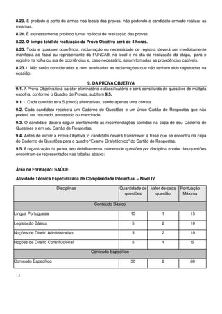 13
8.20. É proibido o porte de armas nos locais das provas, não podendo o candidato armado realizar as
mesmas.
8.21. É expressamente proibido fumar no local de realização das provas.
8.22. O tempo total de realização da Prova Objetiva será de 4 horas.
8.23. Toda e qualquer ocorrência, reclamação ou necessidade de registro, deverá ser imediatamente
manifesta ao fiscal ou representante da FUNCAB, no local e no dia da realização da etapa, para o
registro na folha ou ata de ocorrências e, caso necessário, sejam tomadas as providências cabíveis.
8.23.1. Não serão consideradas e nem analisadas as reclamações que não tenham sido registradas na
ocasião.
9. DA PROVA OBJETIVA
9.1. A Prova Objetiva terá caráter eliminatório e classificatório e será constituída de questões de múltipla
escolha, conforme o Quadro de Provas, subitem 9.5.
9.1.1. Cada questão terá 5 (cinco) alternativas, sendo apenas uma correta.
9.2. Cada candidato receberá um Caderno de Questões e um único Cartão de Respostas que não
poderá ser rasurado, amassado ou manchado.
9.3. O candidato deverá seguir atentamente as recomendações contidas na capa de seu Caderno de
Questões e em seu Cartão de Respostas.
9.4. Antes de iniciar a Prova Objetiva, o candidato deverá transcrever a frase que se encontra na capa
do Caderno de Questões para o quadro “Exame Grafotécnico” do Cartão de Respostas.
9.5. A organização da prova, seu detalhamento, número de questões por disciplina e valor das questões
encontram-se representados nas tabelas abaixo:
Área de Formação: SAÚDE
Atividade Técnica Especializada de Complexidade Intelectual – Nível IV
Disciplinas Quantidade de
questões
Valor de cada
questão
Pontuação
Máxima
Conteúdo Básico
Língua Portuguesa 15 1 15
Legislação Básica 5 2 10
Noções de Direito Administrativo 5 2 10
Noções de Direito Constitucional 5 1 5
Conteúdo Específico
Conteúdo Específico 30 2 60
 