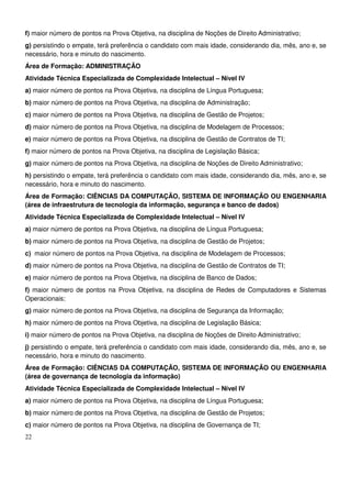 22
f) maior número de pontos na Prova Objetiva, na disciplina de Noções de Direito Administrativo;
g) persistindo o empate, terá preferência o candidato com mais idade, considerando dia, mês, ano e, se
necessário, hora e minuto do nascimento.
Área de Formação: ADMINISTRAÇÃO
Atividade Técnica Especializada de Complexidade Intelectual – Nível IV
a) maior número de pontos na Prova Objetiva, na disciplina de Língua Portuguesa;
b) maior número de pontos na Prova Objetiva, na disciplina de Administração;
c) maior número de pontos na Prova Objetiva, na disciplina de Gestão de Projetos;
d) maior número de pontos na Prova Objetiva, na disciplina de Modelagem de Processos;
e) maior número de pontos na Prova Objetiva, na disciplina de Gestão de Contratos de TI;
f) maior número de pontos na Prova Objetiva, na disciplina de Legislação Básica;
g) maior número de pontos na Prova Objetiva, na disciplina de Noções de Direito Administrativo;
h) persistindo o empate, terá preferência o candidato com mais idade, considerando dia, mês, ano e, se
necessário, hora e minuto do nascimento.
Área de Formação: CIÊNCIAS DA COMPUTAÇÃO, SISTEMA DE INFORMAÇÃO OU ENGENHARIA
(área de infraestrutura de tecnologia da informação, segurança e banco de dados)
Atividade Técnica Especializada de Complexidade Intelectual – Nível IV
a) maior número de pontos na Prova Objetiva, na disciplina de Língua Portuguesa;
b) maior número de pontos na Prova Objetiva, na disciplina de Gestão de Projetos;
c) maior número de pontos na Prova Objetiva, na disciplina de Modelagem de Processos;
d) maior número de pontos na Prova Objetiva, na disciplina de Gestão de Contratos de TI;
e) maior número de pontos na Prova Objetiva, na disciplina de Banco de Dados;
f) maior número de pontos na Prova Objetiva, na disciplina de Redes de Computadores e Sistemas
Operacionais;
g) maior número de pontos na Prova Objetiva, na disciplina de Segurança da Informação;
h) maior número de pontos na Prova Objetiva, na disciplina de Legislação Básica;
i) maior número de pontos na Prova Objetiva, na disciplina de Noções de Direito Administrativo;
j) persistindo o empate, terá preferência o candidato com mais idade, considerando dia, mês, ano e, se
necessário, hora e minuto do nascimento.
Área de Formação: CIÊNCIAS DA COMPUTAÇÃO, SISTEMA DE INFORMAÇÃO OU ENGENHARIA
(área de governança de tecnologia da informação)
Atividade Técnica Especializada de Complexidade Intelectual – Nível IV
a) maior número de pontos na Prova Objetiva, na disciplina de Língua Portuguesa;
b) maior número de pontos na Prova Objetiva, na disciplina de Gestão de Projetos;
c) maior número de pontos na Prova Objetiva, na disciplina de Governança de TI;
 