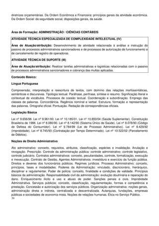 39
diretrizes orçamentárias. Da Ordem Econômica e Financeira: princípios gerais da atividade econômica.
Da Ordem Social: da seguridade social, disposições gerais, da saúde.
Área de Formação: ADMINISTRAÇÃO / CIÊNCIAS CONTÁBEIS
ATIVIDADE TÉCNICA ESPECIALIZADA DE COMPLEXIDADE INTELECTUAL (IV)
Área de Atuação/atribuição: Desenvolvimento de atividade relacionada à análise e instrução do
passivo de processos administrativos sancionadores e de processos de autorização de funcionamento e
de cancelamento de registro de operadoras.
ATIVIDADE TÉCNICA DE SUPORTE (III)
Área de Atuação/atribuição: Realizar tarefas administrativas e logísticas relacionadas com o passivo
de processos administrativos sancionadores e cobrança das multas aplicadas.
Conteúdo Básico:
Língua Portuguesa
Compreensão, interpretação e reescritura de textos, com domínio das relações morfossintáticas,
semânticas e discursivas. Tipologia textual. Paráfrase, perífrase, síntese e resumo. Significação literal e
contextual de vocábulos. Processos de coesão textual. Coordenação e subordinação. Emprego das
classes de palavras. Concordância. Regência nominal e verbal. Estrutura, formação e representação
das palavras. Ortografia oficial. Pontuação. Redação de correspondências oficiais.
Legislação Básica
Lei nº 9.656/98. Lei nº 9.961/00. Lei nº 10.185/01. Lei nº 10.850/04 (Saúde Suplementar). Constituição
Brasileira de 1988. Lei nº 8.080/90. Lei nº 8.142/90 (Sistema Único de Saúde). Lei nº 8.078/90 (Código
de Defesa do Consumidor). Lei nº 9.784/99 (Lei de Processo Administrativo). Lei nº 8.429/92
(improbidade). Lei nº 8.745/93 (Contratação por Tempo Determinado). Lei nº 10.522/02 (Parcelamento
de Débitos).
Noções de Direito Administrativo
Ato administrativo: conceito, requisitos, atributos, classificação, espécies e invalidação. Anulação e
revogação. Prescrição. Controle da administração pública: controle administrativo; controle legislativo,
controle judiciário. Contratos administrativos: conceito, peculiaridades, controle, formalização, execução
e inexecução. Contrato de Gestão. Agentes Administrativos: investidura e exercício da função pública.
Direitos e deveres dos funcionários públicos. Regimes jurídicos. Processo Administrativo: conceito,
princípios, fases e modalidades. Poderes da Administração: vinculado, discricionário, hierárquico,
disciplinar e regulamentar. Poder de polícia: conceito, finalidade e condições de validade. Princípios
básicos da administração. Responsabilidade civil da administração: evolução doutrinária e reparação do
dano. Enriquecimento ilícito e uso e abuso de poder. Sanções penais e civis. Improbidade
Administrativa. Serviços públicos: conceito, classificação, regulamentação, formas e competência e
prestação. Concessão e autorização dos serviços públicos. Organização administrativa: noções gerais,
administração direta e indireta, centralizada e descentralizada. Autarquias, fundações, empresas
públicas e sociedades de economia mista. Noções de relações humanas. Ética no Serviço Público.
 