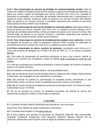 4
2.4.3.1. Para comprovação de exercício de atividade em empresa/instituição privada: cópia da
Carteira de Trabalho e Previdência Social (CTPS) contendo a página de identificação do trabalhador e a
página que conste o registro do empregador que informe o período (com início e fim), acrescida de
declaração do empregador com a descrição das atividades desenvolvidas para o cargo/emprego e a
espécie do serviço realizado, emitida por órgãos de pessoal ou de recursos humanos. Não havendo
órgão de pessoal ou de recursos humanos, a autoridade responsável pela emissão do documento
deverá declarar/certificar também essa inexistência.
2.4.3.2. Para comprovação de exercício de atividade em instituição pública: declaração/certidão de
tempo de serviço que informe o período (com início e fim) e a espécie do serviço realizado, com a
descrição das atividades desenvolvidas, emitida por órgãos de pessoal ou de recursos humanos. Não
havendo órgão de pessoal ou de recursos humanos, a autoridade responsável pela emissão do
documento deverá declarar/certificar também essa inexistência.
2.4.3.3. Para comprovação de exercício de atividade/serviço prestado como autônomo: contrato
de prestação de serviços ou recibo de pagamento autônomo (RPA) acrescido de declaração do
contratante que informe o período (com início e fim) e a espécie do serviço realizado.
2.4.3.4.Para comprovação de efetivo exercício de advocacia: participação anual mínima em 5
(cinco) atos privativos de advogado (Lei nº 8.906, 4 de julho de 1994, art. 1º), em causas ou questões
distintas.
2.5. Para efeito de comprovação da experiência profissional na área a que concorre, referida no
subitem 2.4.3, somente será considerado o tempo de trabalho após a conclusão do curso de nível
superior.
2.5.1 Não será computado como experiência profissional, o tempo de estágio, de monitoria, de bolsa de
estudo ou de trabalho voluntário.
2.6. Os candidatos convocados deverão declarar, sob as penalidades da lei:
2.6.1. Não ser servidor(a) ativo(a) da administração direta ou indireta da União, Estados, Distrito Federal
ou Municípios, nem empregado de suas subsidiárias ou controladas.
2.6.2. Não participar de gerência ou administração de sociedade privada, personificada ou não
personificada, exercer o comércio, exceto na qualidade de acionista, cotista ou comanditário.
2.6.3. Não ter firmado contrato de prestação de serviços por tempo determinado, nos últimos 24 meses,
fundamentado na Lei n°8.745/93.
2.7. No ato da assinatura do contrato, os candidatos convocados não deverão ter nenhum dos
impedimentos constantes no edital e cumprir todas as exigências.
3. DA ETAPA
3.1. O presente Processo Seletivo Simplificado será realizado em uma única etapa:
Etapa Única: Prova Objetiva de caráter classificatório e eliminatório.
3.2. O resultado será divulgado no site www.funcab.org.
3.3. A Prova Objetiva será aplicada nos Municípios de: Brasília/DF, Belém/PA, Belo Horizonte/MG,
Cuiabá/MT, Curitiba/PR, Fortaleza/CE, Porto Alegre/RS, Recife/PE, Ribeirão Preto/SP, Rio de
Janeiro/RJ, Salvador/BA e São Paulo/SP, conforme opção do candidato no ato da inscrição.
 