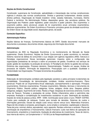 40
Noções de Direito Constitucional
Constituição: supremacia da Constituição; aplicabilidade e interpretação das normas constitucionais;
vigência e eficácia das normas constitucionais. Direitos e garantias fundamentais: direitos sociais;
direitos políticos. Organização do Estado brasileiro: União, estados federados, municípios, Distrito
Federal e territórios. Da Administração Pública: disposições gerais, dos servidores públicos. Da
Organização dos Poderes: poder legislativo, poder executivo e poder judiciário. Dos orçamentos: o
orçamento público, plano plurianual, projeto de lei orçamentária anual, princípios orçamentários,
diretrizes orçamentárias. Da Ordem Econômica e Financeira: princípios gerais da atividade econômica.
Da Ordem Social: da seguridade social, disposições gerais, da saúde.
Conteúdo Específico:
Administração Pública
Noções básicas de finanças, Conhecimentos básicos de SIAFI, Gestão documental: manuseio de
documentos e processos, documentos oficiais, segurança da informação documental.
Administração
Competência da ANS na Regulação Econômica e no monitoramento do Mercado de Saúde
suplementar. Direito Econômico. Noções de Direito Concorrencial e poder econômico no mercado.
Sistema nacional de defesa do consumidor e sua relação com agência reguladora (ANS). Estrutura e
Estratégia organizacional. Novas tecnologias gerenciais: impactos sobre a configuração das
organizações prestadoras de serviços e sobre os processos de gestão. Excelência nos serviços de
saúde: gestão de resultados na produção de serviços. O Paradigma do cliente na gestão dos serviços.
Dinâmica das organizações. Processo decisório. Descentralização. Trabalho em equipe. Análise de
processos de trabalho. Eliminação de desperdícios. Preocupação com a qualidade. Qualidade e
Produtividade nas Organizações. Principais ferramentas da qualidade.
Contabilidade
Elaboração de demonstrações contábeis pela legislação societária e pelos princípios fundamentais da
contabilidade. Consolidação de demonstrações contábeis. Análise econômico-financeira. Plano
plurianual. Projeto de Lei Orçamentária Anual: elaboração, acompanhamento e aprovação. Princípios
orçamentários. Diretrizes orçamentárias. Processo orçamentário. Métodos, técnicas e instrumentos do
Orçamento Público. Receita pública: categorias, fontes, estágios; dívida ativa. Despesa pública:
categorias, estágios. Suprimento de fundos. Restos a Pagar. Despesas de exercícios anteriores. A conta
única do Tesouro. Tomadas e prestações de contas. Efeitos inflacionários sobre o patrimônio das
empresas. Avaliação e contabilização de investimentos societários no país. Destinação de resultado.
Imposto de renda de pessoa jurídica. IRRF. ICMS. Contribuição social sobre o lucro. PASEP. COFINS.
Custos para avaliação de estoques. Custos para tomada de decisões. Sistemas de custos e
informações gerenciais. Estudo da relação custo versus volume versus lucro. Matemática financeira.
Regra de três simples e composta, percentagens. Juros simples e compostos: capitalização e desconto.
Taxas de juros: nominal, efetiva, equivalentes, real e aparente. Rendas uniformes e variáveis. Planos de
amortização de empréstimos e financiamentos. Cálculo financeiro: custo real efetivo de operações de
financiamento, empréstimo e investimento. Avaliação de alternativas de investimento. Taxas de retorno,
taxa interna de retorno. Lei Complementar n.º 101/00 (Lei de Responsabilidade Fiscal).
 