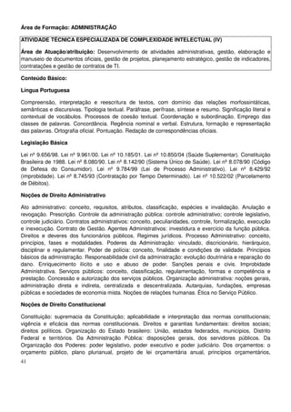 41
Área de Formação: ADMINISTRAÇÃO
ATIVIDADE TÉCNICA ESPECIALIZADA DE COMPLEXIDADE INTELECTUAL (IV)
Área de Atuação/atribuição: Desenvolvimento de atividades administrativas, gestão, elaboração e
manuseio de documentos oficiais, gestão de projetos, planejamento estratégico, gestão de indicadores,
contratações e gestão de contratos de TI.
Conteúdo Básico:
Língua Portuguesa
Compreensão, interpretação e reescritura de textos, com domínio das relações morfossintáticas,
semânticas e discursivas. Tipologia textual. Paráfrase, perífrase, síntese e resumo. Significação literal e
contextual de vocábulos. Processos de coesão textual. Coordenação e subordinação. Emprego das
classes de palavras. Concordância. Regência nominal e verbal. Estrutura, formação e representação
das palavras. Ortografia oficial. Pontuação. Redação de correspondências oficiais.
Legislação Básica
Lei nº 9.656/98. Lei nº 9.961/00. Lei nº 10.185/01. Lei nº 10.850/04 (Saúde Suplementar). Constituição
Brasileira de 1988. Lei nº 8.080/90. Lei nº 8.142/90 (Sistema Único de Saúde). Lei nº 8.078/90 (Código
de Defesa do Consumidor). Lei nº 9.784/99 (Lei de Processo Administrativo). Lei nº 8.429/92
(improbidade). Lei nº 8.745/93 (Contratação por Tempo Determinado). Lei nº 10.522/02 (Parcelamento
de Débitos).
Noções de Direito Administrativo
Ato administrativo: conceito, requisitos, atributos, classificação, espécies e invalidação. Anulação e
revogação. Prescrição. Controle da administração pública: controle administrativo; controle legislativo,
controle judiciário. Contratos administrativos: conceito, peculiaridades, controle, formalização, execução
e inexecução. Contrato de Gestão. Agentes Administrativos: investidura e exercício da função pública.
Direitos e deveres dos funcionários públicos. Regimes jurídicos. Processo Administrativo: conceito,
princípios, fases e modalidades. Poderes da Administração: vinculado, discricionário, hierárquico,
disciplinar e regulamentar. Poder de polícia: conceito, finalidade e condições de validade. Princípios
básicos da administração. Responsabilidade civil da administração: evolução doutrinária e reparação do
dano. Enriquecimento ilícito e uso e abuso de poder. Sanções penais e civis. Improbidade
Administrativa. Serviços públicos: conceito, classificação, regulamentação, formas e competência e
prestação. Concessão e autorização dos serviços públicos. Organização administrativa: noções gerais,
administração direta e indireta, centralizada e descentralizada. Autarquias, fundações, empresas
públicas e sociedades de economia mista. Noções de relações humanas. Ética no Serviço Público.
Noções de Direito Constitucional
Constituição: supremacia da Constituição; aplicabilidade e interpretação das normas constitucionais;
vigência e eficácia das normas constitucionais. Direitos e garantias fundamentais: direitos sociais;
direitos políticos. Organização do Estado brasileiro: União, estados federados, municípios, Distrito
Federal e territórios. Da Administração Pública: disposições gerais, dos servidores públicos. Da
Organização dos Poderes: poder legislativo, poder executivo e poder judiciário. Dos orçamentos: o
orçamento público, plano plurianual, projeto de lei orçamentária anual, princípios orçamentários,
 