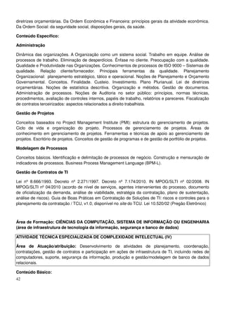 42
diretrizes orçamentárias. Da Ordem Econômica e Financeira: princípios gerais da atividade econômica.
Da Ordem Social: da seguridade social, disposições gerais, da saúde.
Conteúdo Específico:
Administração
Dinâmica das organizações. A Organização como um sistema social. Trabalho em equipe. Análise de
processos de trabalho. Eliminação de desperdícios. Ênfase no cliente. Preocupação com a qualidade.
Qualidade e Produtividade nas Organizações. Conhecimentos de processos de ISO 9000 – Sistemas de
qualidade. Relação cliente/fornecedor. Principais ferramentas da qualidade. Planejamento
Organizacional: planejamento estratégico, tático e operacional. Noções de Planejamento e Orçamento
Governamental. Conceitos. Finalidade. Custeio. Investimento. Plano Plurianual. Lei de diretrizes
orçamentárias. Noções de estatística descritiva. Organização e métodos. Gestão de documentos.
Administração de processos. Noções de Auditoria no setor público: princípios, normas técnicas,
procedimentos, avaliação de controles internos, papéis de trabalho, relatórios e pareceres. Fiscalização
de contratos terceirizados: aspectos relacionados a direito trabalhista.
Gestão de Projetos
Conceitos baseados no Project Management Institute (PMI): estrutura do gerenciamento de projetos.
Ciclo de vida e organização do projeto. Processos de gerenciamento de projetos. Áreas de
conhecimento em gerenciamento de projetos. Ferramentas e técnicas de apoio ao gerenciamento de
projetos. Escritório de projetos. Conceitos de gestão de programas e de gestão de portfólio de projetos.
Modelagem de Processos
Conceitos básicos. Identificação e delimitação de processos de negócio. Construção e mensuração de
indicadores de processos. Business Process Management Language (BPM-L).
Gestão de Contratos de TI
Lei nº 8.666/1993. Decreto nº 2.271/1997. Decreto nº 7.174/2010. IN MPOG/SLTI nº 02/2008. IN
MPOG/SLTI nº 04/2010 (acordo de nível de serviços, agentes intervenientes do processo, documento
de oficialização da demanda, análise de viabilidade, estratégia da contratação, plano de sustentação,
análise de riscos). Guia de Boas Práticas em Contratação de Soluções de TI: riscos e controles para o
planejamento da contratação / TCU, v1.0, disponível no site do TCU. Lei 10.520/02 (Pregão Eletrônico)
Área de Formação: CIÊNCIAS DA COMPUTAÇÃO, SISTEMA DE INFORMAÇÃO OU ENGENHARIA
(área de infraestrutura de tecnologia da informação, segurança e banco de dados)
ATIVIDADE TÉCNICA ESPECIALIZADA DE COMPLEXIDADE INTELECTUAL (IV)
Área de Atuação/atribuição: Desenvolvimento de atividades de planejamento, coordenação,
contratações, gestão de contratos e participação em ações de infraestrutura de TI, incluindo redes de
computadores, suporte, segurança da informação, produção e gestão/modelagem de banco de dados
relacionais.
Conteúdo Básico:
 