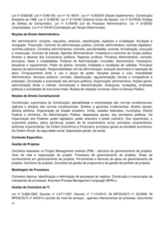 47
Lei nº 9.656/98. Lei nº 9.961/00. Lei nº 10.185/01. Lei nº 10.850/04 (Saúde Suplementar). Constituição
Brasileira de 1988. Lei nº 8.080/90. Lei nº 8.142/90 (Sistema Único de Saúde). Lei nº 8.078/90 (Código
de Defesa do Consumidor). Lei nº 9.784/99 (Lei de Processo Administrativo). Lei nº 8.429/92
(improbidade). Lei nº 8.745/93 (Contratação por Tempo Determinado).
Noções de Direito Administrativo
Ato administrativo: conceito, requisitos, atributos, classificação, espécies e invalidação. Anulação e
revogação. Prescrição. Controle da administração pública: controle administrativo; controle legislativo,
controle judiciário. Contratos administrativos: conceito, peculiaridades, controle, formalização, execução
e inexecução. Contrato de Gestão. Agentes Administrativos: investidura e exercício da função pública.
Direitos e deveres dos funcionários públicos. Regimes jurídicos. Processo Administrativo: conceito,
princípios, fases e modalidades. Poderes da Administração: vinculado, discricionário, hierárquico,
disciplinar e regulamentar. Poder de polícia: conceito, finalidade e condições de validade. Princípios
básicos da administração. Responsabilidade civil da administração: evolução doutrinária e reparação do
dano. Enriquecimento ilícito e uso e abuso de poder. Sanções penais e civis. Improbidade
Administrativa. Serviços públicos: conceito, classificação, regulamentação, formas e competência e
prestação. Concessão e autorização dos serviços públicos. Organização administrativa: noções gerais,
administração direta e indireta, centralizada e descentralizada. Autarquias, fundações, empresas
públicas e sociedades de economia mista. Noções de relações humanas. Ética no Serviço Público.
Noções de Direito Constitucional
Constituição: supremacia da Constituição; aplicabilidade e interpretação das normas constitucionais;
vigência e eficácia das normas constitucionais. Direitos e garantias fundamentais: direitos sociais;
direitos políticos. Organização do Estado brasileiro: União, estados federados, municípios, Distrito
Federal e territórios. Da Administração Pública: disposições gerais, dos servidores públicos. Da
Organização dos Poderes: poder legislativo, poder executivo e poder judiciário. Dos orçamentos: o
orçamento público, plano plurianual, projeto de lei orçamentária anual, princípios orçamentários,
diretrizes orçamentárias. Da Ordem Econômica e Financeira: princípios gerais da atividade econômica.
Da Ordem Social: da seguridade social, disposições gerais, da saúde.
Conteúdo Específico:
Gestão de Projetos
Conceitos baseados no Project Management Institute (PMI) - estrutura do gerenciamento de projetos.
Ciclo de vida e organização do projeto. Processos de gerenciamento de projetos. Áreas de
conhecimento em gerenciamento de projetos. Ferramentas e técnicas de apoio ao gerenciamento de
projetos. Escritório de projetos. Conceitos de gestão de programas e de gestão de portfólio de projetos.
Modelagem de Processos
Conceitos básicos. Identificação e delimitação de processos de negócio. Construção e mensuração de
indicadores de processos. Business Process Management Language (BPM-L).
Gestão de Contratos de TI
Lei nº 8.666/1993. Decreto nº 2.271/1997. Decreto nº 7.174/2010. IN MPOG/SLTI nº 02/2008. IN
MPOG/SLTI nº 04/2010 (acordo de nível de serviços , agentes intervenientes do processo, documento
 