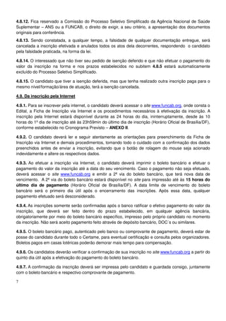 7
4.8.12. Fica reservado a Comissão do Processo Seletivo Simplificado da Agência Nacional de Saúde
Suplementar – ANS ou a FUNCAB, o direito de exigir, a seu critério, a apresentação dos documentos
originais para conferência.
4.8.13. Sendo constatada, a qualquer tempo, a falsidade de qualquer documentação entregue, será
cancelada a inscrição efetivada e anulados todos os atos dela decorrentes, respondendo o candidato
pela falsidade praticada, na forma da lei.
4.8.14. O interessado que não tiver seu pedido de isenção deferido e que não efetuar o pagamento do
valor da inscrição na forma e nos prazos estabelecidos no subitem 4.8.5 estará automaticamente
excluído do Processo Seletivo Simplificado.
4.8.15. O candidato que tiver a isenção deferida, mas que tenha realizado outra inscrição paga para o
mesmo nível/formação/área de atuação, terá a isenção cancelada.
4.9. Da inscrição pela Internet
4.9.1. Para se inscrever pela internet, o candidato deverá acessar o site www.funcab.org, onde consta o
Edital, a Ficha de Inscrição via Internet e os procedimentos necessários à efetivação da inscrição. A
inscrição pela Internet estará disponível durante as 24 horas do dia, ininterruptamente, desde às 10
horas do 1º dia de inscrição até às 23h59min do último dia de inscrição (Horário Oficial de Brasília/DF),
conforme estabelecido no Cronograma Previsto – ANEXO II.
4.9.2. O candidato deverá ler e seguir atentamente as orientações para preenchimento da Ficha de
Inscrição via Internet e demais procedimentos, tomando todo o cuidado com a confirmação dos dados
preenchidos antes de enviar a inscrição, evitando que o botão de rolagem do mouse seja acionado
indevidamente e altere os respectivos dados.
4.9.3. Ao efetuar a inscrição via Internet, o candidato deverá imprimir o boleto bancário e efetuar o
pagamento do valor da inscrição até a data do seu vencimento. Caso o pagamento não seja efetuado,
deverá acessar o site www.funcab.org e emitir a 2ª via do boleto bancário, que terá nova data de
vencimento. A 2ª via do boleto bancário estará disponível no site para impressão até às 15 horas do
último dia de pagamento (Horário Oficial de Brasília/DF). A data limite de vencimento do boleto
bancário será o primeiro dia útil após o encerramento das inscrições. Após essa data, qualquer
pagamento efetuado será desconsiderado.
4.9.4. As inscrições somente serão confirmadas após o banco ratificar o efetivo pagamento do valor da
inscrição, que deverá ser feito dentro do prazo estabelecido, em qualquer agência bancária,
obrigatoriamente por meio do boleto bancário específico, impresso pelo próprio candidato no momento
da inscrição. Não será aceito pagamento feito através de depósito bancário, DOC´s ou similares.
4.9.5. O boleto bancário pago, autenticado pelo banco ou comprovante de pagamento, deverá estar de
posse do candidato durante todo o Certame, para eventual certificação e consulta pelos organizadores.
Boletos pagos em casas lotéricas poderão demorar mais tempo para compensação.
4.9.6. Os candidatos deverão verificar a confirmação de sua inscrição no site www.funcab.org a partir do
quinto dia útil após a efetivação do pagamento do boleto bancário.
4.9.7. A confirmação da inscrição deverá ser impressa pelo candidato e guardada consigo, juntamente
com o boleto bancário e respectivo comprovante de pagamento.
 
