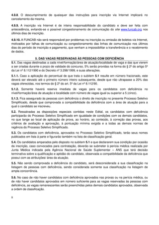 8
4.9.8. O descumprimento de quaisquer das instruções para inscrição via Internet implicará no
cancelamento da mesma.
4.9.9. A inscrição via Internet é de inteira responsabilidade do candidato e deve ser feita com
antecedência, evitando-se o possível congestionamento de comunicação do site www.funcab.org nos
últimos dias de inscrição.
4.9.10. A FUNCAB não será responsável por problemas na inscrição ou emissão de boletos via Internet,
motivados por falhas de comunicação ou congestionamento das linhas de comunicação nos últimos
dias do período de inscrição e pagamento, que venham a impossibilitar a transferência e o recebimento
de dados.
5. DAS VAGAS RESERVADAS ÀS PESSOAS COM DEFICIÊNCIA
5.1. Das vagas destinadas a cada nível/formação/área de atuação/localidade de vaga e das que vierem
a ser criadas durante o prazo de validade do concurso, 5% serão providas na forma do § 2º do artigo 5º
da Lei nº 8.112/1990 e do Decreto nº 3.298/1999, e suas alterações.
5.1.1. Caso a aplicação do percentual de que trata o subitem 5.1 resulte em número fracionado, este
deverá ser elevado até o primeiro número inteiro subsequente, desde que não ultrapasse a 20% das
vagas oferecidas, nos termos do § 2º do art. 5º da Lei nº 8.112/90.
5.1.2. Somente haverá reserva imediata de vagas para os candidatos com deficiência no
nível/formação/área de atuação e localidade com número de vagas igual ou superior a 5 (cinco).
5.1.3. Fica assegurado às pessoas com deficiência o direito de inscrição no presente Processo Seletivo
Simplificado, desde que comprovada a compatibilidade da deficiência com a área de atuação para a
qual o candidato se inscreveu.
5.2. Ressalvadas as disposições especiais contidas neste Edital, os candidatos com deficiência
participarão do Processo Seletivo Simplificado em igualdade de condições com os demais candidatos,
no que tange ao local de aplicação de prova, ao horário, ao conteúdo, à correção das provas, aos
critérios de avaliação e aprovação, à pontuação mínima exigida e a todas as demais normas de
regência do Processo Seletivo Simplificado.
5.3. Os candidatos com deficiência, aprovados no Processo Seletivo Simplificado, terão seus nomes
publicados em lista à parte e figurarão também na lista de classificação geral.
5.4. Os candidatos amparados pelo disposto no subitem 5.1 e que declararem sua condição por ocasião
da inscrição, caso convocados para contratação, deverão se submeter à perícia médica realizada por
Junta Médica indicada pela Agência Nacional de Saúde Suplementar – ANS que terá decisão
terminativa sobre a qualificação e aptidão do candidato, observada a compatibilidade da deficiência que
possui com as atribuições/ área da atuação.
5.5. Não sendo comprovada a deficiência do candidato, será desconsiderada a sua classificação na
listagem de pessoas com deficiência, sendo considerada somente sua classificação na listagem de
ampla concorrência.
5.6. No caso de não haver candidatos com deficiência aprovados nas provas ou na perícia médica, ou
de não haver candidatos aprovados em número suficiente para as vagas reservadas às pessoas com
deficiência, as vagas remanescentes serão preenchidas pelos demais candidatos aprovados, observada
a ordem de classificação.
 