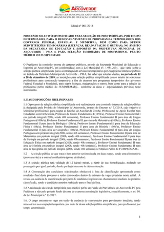 PREFEITURA MUNICIPAL DE ARCOVERDE/PE
SECRETARIA MUNICIPAL DE EDUCAÇÃO E ESPORTES DE ARCOVERDE
1
Edital nº 001/2018
PROCESSO SELETIVO SIMPLIFICADO PARA SELEÇÃO DE PROFISSIONAIS, POR TEMPO
DETERMINADO, PARA O DESENVOLVIMENTO DE PROPGRAMAS TEMPORÁRIOS DOS
GOVERNOS FEDERAL, ESTADUAL E MUNICIPAL, BEM COMO PARA SUPRIR
SUBSTITUIÇÕES TEMPORÁRIAS (LICENÇAS, READAPTAÇÃO E OUTRAS), NO ÂMBITO
DA SECRETARIA DE EDUCAÇÃO E ESPORTES DA PREFEITURA MUNICIPAL DE
ARCOVERDE – PMA E PARA SELEÇÃO TEMORÁRIA DE PROFISSIONAL PERITO
MÉDICO DO FUMPREMARC
O Presidente da comissão interna de certames públicos, através da Secretaria Municipal de Educação e
Esportes de Arcoverde/PE, em conformidade com a Lei Municipal n°. 1.951/2001, que versa sobre a
seleção pública simplificada para a contratação de servidores temporários por excepcional interesse público
no âmbito da Prefeitura Municipal de Arcoverde – PMA, faz saber que estarão abertas, no período de 12
a 28 de dezembro de 2018, as inscrições para seleção pública simplificada com o intuito de selecionar
profissionais para contratação temporária a fim de atuarem nos programas temporários dos governos
Federal, Estadual e Municipal, para suprir licenças, readaptações e outros, bem como para a seleção de
profissional perito médico do FUMPREMARC, conforme as áreas e especialidades previstas neste
instrumento.
1. DAS DISPOSIÇÕES PRELIMINARES
1.1 O processo de seleção pública simplificada será realizado por uma comissão interna de seleção pública
já designada pela Prefeita do Município de Arcoverde, através do Decreto n.º 33/2018, cujo objetivo é
selecionar profissionais para ocupar as funções de Auxiliar de Creche, Profissional de Apoio Escolar para
Estudantes com Deficiência, Professor de Ensino Fundamental I (125h/a), Professor Ensino Fundamental I
em período integral (200h, sendo 40h semanais), Professor Ensino Fundamental II para área de Língua
Portuguesa (100h/a), Professor Ensino Fundamental II para área de Matemática (100h/a), Professor Ensino
Fundamental II para área de Biologia (100h/a), Professor Ensino Fundamental II para área de Educação
Física (100h/a), Professor Ensino Fundamental II para área de História (100h/a), Professor Ensino
Fundamental II para área de Geografia (100h/a), Professor Ensino Fundamental II para área de Língua
Portuguesa em período integral (200h, sendo 40h semanais), Professor Ensino Fundamental II para área de
Matemática em período integral (200h, sendo 40h semanais), Professor Ensino Fundamental II para área
de Biologia em período integral (200h, sendo 40h semanais), Professor Ensino Fundamental II para área de
Educação Física em período integral (200h, sendo 40h semanais), Professor Ensino Fundamental II para
área de História em período integral (200h, sendo 40h semanais), Professor Ensino Fundamental II para
área de Geografia em período integral (200h, sendo 40h semanais) e Médico Perito do FUMPREMARC.
1.2 A seleção pública de que trata o item anterior será realizada em duas etapas, sendo uma eliminatória
(prova escrita) e a outra classificatória (prova de títulos).
1.3 A seleção pública terá validade de 12 (doze) meses, a partir de sua homologação, podendo ser
prorrogada por igual período, desde que haja interesse da Administração.
1.4 A Contratação dos candidatos selecionados obedecerá à lista de classificação apresentada como
resultado final deste processo e serão convocados dentro do número de vagas previstas neste edital. A
recusa ou ausência de manifestação por parte do candidato implicará no chamamento imediato do próximo
classificado, sendo o candidato anterior realocado para o final da lista.
1.5 A realização da seleção temporária para médico perito do Fundo de Previdência de Arcoverde-PE pela
Prefeitura e não pelo próprio fundo decorre de expressa autorização legislativa, especificamente, o art. 10,
da Lei Municipal n.º 13/2017.
1.6. O cargo encontra-se vago em razão da ausência de concursados para provimento imediato, sendo
necessária a sua ocupação temporária, por meio de dessa seleção pública simplificada, para profissional por
tempo determinado.
 