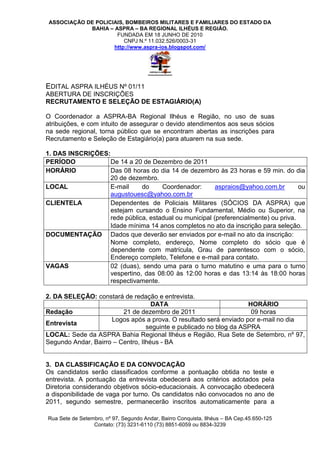 ASSOCIAÇÃO DE POLICIAIS, BOMBEIROS MILITARES E FAMILIARES DO ESTADO DA
             BAHIA – ASPRA – BA REGIONAL ILHÉUS E REGIÃO.
                      FUNDADA EM 18 JUNHO DE 2010
                         CNPJ N.º 11.032.526/0003-31
                     http://www.aspra-ios.blogspot.com/




EDITAL ASPRA ILHÉUS Nº 01/11
ABERTURA DE INSCRIÇÕES
RECRUTAMENTO E SELEÇÃO DE ESTAGIÁRIO(A)

O Coordenador a ASPRA-BA Regional Ilhéus e Região, no uso de suas
atribuições, e com intuito de assegurar o devido atendimentos aos seus sócios
na sede regional, torna público que se encontram abertas as inscrições para
Recrutamento e Seleção de Estagiário(a) para atuarem na sua sede.

1. DAS INSCRIÇÕES:
PERÍODO           De 14 a 20 de Dezembro de 2011
HORÁRIO           Das 08 horas do dia 14 de dezembro às 23 horas e 59 min. do dia
                  20 de dezembro.
LOCAL             E-mail     do     Coordenador:       aspraios@yahoo.com.br        ou
                  augustouesc@yahoo.com.br
CLIENTELA         Dependentes de Policiais Militares (SÓCIOS DA ASPRA) que
                  estejam cursando o Ensino Fundamental, Médio ou Superior, na
                  rede pública, estadual ou municipal (preferencialmente) ou priva.
                  Idade mínima 14 anos completos no ato da inscrição para seleção.
DOCUMENTAÇÃO Dados que deverão ser enviados por e-mail no ato da inscrição:
                  Nome completo, endereço, Nome completo do sócio que é
                  dependente com matrícula, Grau de parentesco com o sócio,
                  Endereço completo, Telefone e e-mail para contato.
VAGAS             02 (duas), sendo uma para o turno matutino e uma para o turno
                  vespertino, das 08:00 às 12:00 horas e das 13:14 às 18:00 horas
                  respectivamente.

2. DA SELEÇÃO: constará de redação e entrevista.
                                    DATA                            HORÁRIO
Redação                  21 de dezembro de 2011                      09 horas
                     Logos após a prova. O resultado será enviado por e-mail no dia
Entrevista
                                  seguinte e publicado no blog da ASPRA
LOCAL: Sede da ASPRA Bahia Regional Ilhéus e Região, Rua Sete de Setembro, nº 97,
Segundo Andar, Bairro – Centro, Ilhéus - BA


3. DA CLASSIFICAÇÃO E DA CONVOCAÇÃO
Os candidatos serão classificados conforme a pontuação obtida no teste e
entrevista. A pontuação da entrevista obedecerá aos critérios adotados pela
Diretoria considerando objetivos sócio-educacionais. A convocação obedecerá
a disponibilidade de vaga por turno. Os candidatos não convocados no ano de
2011, segundo semestre, permanecerão inscritos automaticamente para a

Rua Sete de Setembro, nº 97, Segundo Andar, Bairro Conquista, Ilhéus – BA Cep.45.650-125
                 Contato: (73) 3231-6110 (73) 8851-6059 ou 8834-3239
 