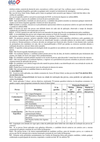 telefone celular, controle de alarme de carro, smartphones, tablets, ipod, mp3, bip, walkman, pager, notebook, palmtop,
pen drive, máquina fotográfica, gravador ou qualquer outro receptor ou transmissor de mensagens;
b) o uso de luvas, boné, boina, chapéu, gorro, lenço ou qualquer outro acessório que impeça a visão total das mãos e das
orelhas do candidato;
c) o uso de aparelho auditivo sem prévia autorização da ESAF, na forma do disposto no subitem 8.9.1.
8.18 - É vedado o ingresso de candidato em local de prova portando arma.
8.19 - Após identificado e instalado em sala de provas, o candidato não poderá consultar ou manusear qualquer material de
estudo ou de leitura enquanto aguardar o horário de início das provas.
8.20- Fechados os portões, iniciam-se os procedimentos operacionais relativos ao processo seletivo no qual será observado
o contido no subitem 15.6.
8.21- O horário de início das provas será definido dentro de cada sala de aplicação, observado o tempo de duração
estabelecido em Edital de convocação para as provas.
8.21.1 - A ESAF manterá em cada sala de prova um marcador de tempo para fins de acompanhamento pelos candidatos.
8.22 - A inviolabilidade das provas será comprovada somente no Posto de Execução, no momento do rompimento do lacre
dos malotes, mediante Termo Formal, e na presença de, no mínimo, 2 (dois) candidatos.
8.23 - Os pertences pessoais, inclusive aparelho celular (desligado) ou outros aparelhos eletrônicos serão guardados em
saco plástico fornecido pela ESAF, que deverá ser identificado, lacrado e colocado embaixo da carteira onde o candidato
irá sentar-se. Demais pertences, se houver, deverão ser entregues aos fiscais de sala e ficarão à vista durante todo o período
de permanência dos candidatos em sala, não se responsabilizando a ESAF por perdas ou extravios ocorridos durante a
realização das provas, nem por danos neles causados.
8.23.1 - O aparelho celular permanecerá desligado desde sua guarda no saco plástico até a saída do candidato do recinto das
provas.
8.24 - Não haverá segunda chamada para as provas.
8.25 - Em nenhuma hipótese o candidato poderá prestar provas fora da data, do horário estabelecido para fechamento dos
portões, da cidade, do local e do espaço físico predeterminados.
8.26 - Os candidatos somente poderão ausentar-se do recinto de provas, após decorrida 1 (uma) hora do início das mesmas.
8.27 - Não será permitido, em nenhuma hipótese, o ingresso ou a permanência de pessoas estranhas ao processo seletivo no
estabelecimento de aplicação das provas.
8.28 - Os candidatos com cabelos longos deverão mantê-los presos desde a sua identificação até a sua retirada do recinto de
aplicação das provas.
8.29 - Poderá haver revista pessoal por meio da utilização de detector de metais.
8.30 - Não será permitido ao candidato fumar na sala de provas.
9 - DAS PROVAS
9.1 - As provas serão aplicadas, nas cidades constantes do Anexo III deste Edital, na data provável de 27 de abril de 2014,
em um único turno.

9.1.1- Havendo indisponibilidade de locais na cidade de realização das provas, estas poderão ser aplicadas em
outras localidades.
9.2 - Serão aplicadas 2 (duas) provas objetivas, totalizando 70 (setenta questões) relativas às disciplinas constantes do
quadro a seguir, cujos programas constam do Anexo II deste Edital.
Pontuação Ponderada
Mínima
Mínima
Mínima no
Nº de
Provas
Disciplinas
Peso
por
por
conjunto das
questões
disciplina
prova
duas provas
D1- Língua Portuguesa
20
2
16
1.
D2- Matemática e Raciocínio
40
Conhecimentos
Lógico
10
2
6
D3- Conhecimentos de
10
1
2
Básicos
Informática
D4- Atualidades
10
1
3
D5- Gestão de Pessoas e do
60
Atendimento ao Público
5
2
2
2.
D6- Ética do servidor na
16
Conhecimentos
5
2
2
Administração Pública
Específicos
D7- Administração Pública
Brasileira
5
2
2
D8- Regime Jurídico dos Agentes
Públicos
5
2
2
9.3 - Legislação com entrada em vigor após a data de publicação deste Edital não será objeto de avaliação nas provas do
concurso.
9.4 - Se as provas forem aplicadas com gabaritos diferentes, o candidato deverá sentar-se em carteira com a mesma
numeração de gabarito constante do seu Cartão de Respostas.
9.4.1 - Da mesma forma, é de inteira responsabilidade do candidato verificar, antes de iniciada a prova, se o caderno de
provas que lhe foi entregue tem a mesma numeração constante do seu Cartão de Respostas.
9.5 - Somente serão permitidos assinalamentos nos Cartões de Respostas feitos pelo próprio candidato, vedada qualquer
colaboração ou participação de terceiros, respeitado o contido na letra “b” do subitem 7.2.
1
1

 