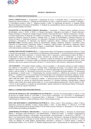 ANEXO II - PROGRAMAS
PROVA 1. CONHECIMENTOS BÁSICOS
LÍNGUA PORTUGUESA: 1. Compreensão e interpretação de textos. 2. Ortografia oficial. 3. Acentuação gráfica. 4.
Emprego das classes de palavras. 5. Emprego do sinal indicativo de crase. 6. Sintaxe da oração e do período. 7. Pontuação.
8. Concordância nominal e verbal. 9. Regência nominal e verbal. 10. Significação das palavras. 11. Redação Oficial:
Manual de Redação da Presidência da República. 12. Redação de correspondências oficiais: documentos oficiais utilizados
pelas instituições públicas brasileiras.
MATEMÁTICA E RACIOCÍNIO LÓGICO: Matemática: 1. Numeração; 2. Números naturais: múltiplos, divisores,
divisibilidade e restos; 3. M.D.C. e M.M.C.; 4. Números fracionários e Operações com frações; 5. Números Decimais e
Dízimas Periódicas; 6. Sistemas de Unidade, Notação Científica e Bases não Decimais; 7. Razões e Proporções; 8. Escalas;
9. Divisão Proporcional; 10. Regra de Três Simples ou Composta; 11. Porcentagem; 12. Teoria dos Conjuntos: Conjuntos
Numéricos; Relações, Funções de Primeiro e Segundo Grau; 13. Noções de Probabilidade e Estatística Descritiva; 14.
Noções de Lógica; 15. Matemática Financeira; 16. Aplicações e Operações com Inequações; 17. Sequências e Progressões
Aritméticas e Geométricas; 18. Operações com Matrizes, Logaritmos, Raízes e Radicais, Fatoração Algébrica; 19.
Raciocínio Lógico: Estruturas lógicas, Lógica de argumentação: analogias, inferências, deduções e conclusões, Lógica
sentencial (ou proposicional), Proposições simples e compostas, Tabelas-verdade, Equivalências, Diagramas lógicos,
Lógica de primeira ordem, Princípios de contagem e probabilidade, Operações com conjuntos, Raciocínio lógico
envolvendo problemas aritméticos, geométricos e matriciais.
CONHECIMENTOS DE INFORMÁTICA: 1. Conhecimentos básicos de linguagens de programação relativos a Lógica
e Estrutura de programação. 2. Conceitos básicos de Datamining e Datawarehouse. 3. Conceitos básicos de armazenamento
de dados. Banco de Dados Relacional. 4. Conceitos básicos sobre a arquitetura e administração de Banco de Dados. 5.
Conhecimentos básicos de ambiente de servidores: Estrutura de servidores físicos e virtualizados. 6. Conceito de
Computação em Nuvem (Cloud Computing). 7. Conceitos e modos de utilização de aplicativos para edição de textos,
planilhas e apresentações. 8. Conceitos e modos de utilização de ferramentas e aplicativos de navegação na Internet, correio
eletrônico, redes sociais, grupos de discussão e de busca. 9. Conceitos básicos sobre ameaças e segurança da informação.
ATUALIDADES: 1. Diversidade cultural, conflitos e vida em sociedade. 1.1. Movimentos culturais no mundo ocidental e
seus impactos na vida política e social. 1.2 O debate sobre a legalização das drogas e seu impacto sobre as políticas
públicas e sobre a sociedade. 1.3 Tecnologia e educação. 2. Formas de organização social, movimentos sociais, pensamento
político e ação do Estado. 2.1. Movimentos sociais na era da internet. 2.2 Conselhos de políticas públicas. 2.3. Instrumentos
de participação e controle social. 3. Transformações das estruturas produtivas e influência da economia na sociedade
global. 3.1. A globalização e as novas tecnologias de telecomunicação e suas consequências econômicas, políticas e sociais.
3.2. Poder econômico e responsabilidade social. 3.2.1 Norma Brasileira de Diretrizes sobre Responsabilidade Social ABNT NBR ISO 26000 : 2010. 3.3 Educação e trabalho. 4. Desenvolvimento Sustentável e Administração Pública. 4.1.
Origem e evolução do conceito de Desenvolvimento sustentável. 4.2. Questões ambientais contemporâneas: mudança
climática, efeito estufa, chuva ácida, biodiversidade. 4.3. A nova ordem ambiental internacional – Rio/92, Agenda 21, Rio
+ 20. 4.4. O serviço público e os desafios da sustentabilidade: Agenda Ambiental da Administração Pública; Contratações
Sustentáveis, Plano de Logística Sustentável.
PROVA 2. CONHECIMENTOS ESPECÍFICOS
GESTÃO DE PESSOAS E DO ATENDIMENTO AO PÚBLICO. 1. Desafios da Ouvidoria Pública no Brasil. 2. Carta
de Serviços ao Cidadão. Decreto nº 6.932/2009. 3. Lei de Acesso a Informação - Lei 12.527/2011. 4. Aprendizagem e
Comportamentos Organizacionais. 5. Comunicação Eficaz. 6. Motivação. 7. Formação e Desenvolvimento de Equipes. 8.
Administração de Conflitos e Gestão da Mudança. Clima e Cultura Organizacionais.
ÉTICA DO SERVIDOR NA ADMINISTRAÇÃO PÚBLICA: 1. Ética e moral. 2. Ética, princípios e valores. 3. Ética e
democracia: exercício da cidadania. 4. Ética e função pública. 5. Ética no Setor Público. 5.1. Decreto nº 1.171/1994
(Código de Ética Profissional do Servidor Público Civil do Poder Executivo Federal) 5.2. Resoluções 1 a 10 da Comissão
de Ética Pública da Presidência da República.
ADMINISTRAÇÃO PÚBLICA BRASILEIRA. 1. Conceito de Administração Pública. 2. Princípios da Administração
Pública. 3. Hierarquia. Poder Hierárquico e suas Manifestações. 4. Poderes do Estado. 5. Formação e Organização da
Administração Pública Brasileira. Concentração. Desconcentração e Descentralização. 6. Decreto-Lei nº 200/1967. 7. O
Brasil e sua Administração Pública: Da República velha aos dias atuais. Nascimento e Afirmação da República Brasileira.
Aspectos Fundamentais na Formação do Estado Brasileiro. Teorias das Formas e dos Sistemas de Governo. 8. Análise
Crítica aos Modelos de Gestão Pública: patrimonialista, burocrático e gerencial. 9. Controle Interno e Externo da
Administração Pública. Lei nº 8.443/92. 10. Medidas Organizacionais para o Aprimoramento da Administração Pública
18
18

 