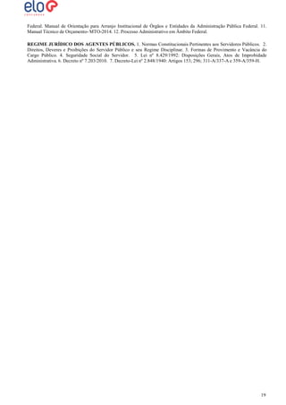 Federal. Manual de Orientação para Arranjo Institucional de Órgãos e Entidades da Administração Pública Federal. 11.
Manual Técnico de Orçamento- MTO-2014. 12. Processo Administrativo em Âmbito Federal.
REGIME JURÍDICO DOS AGENTES PÚBLICOS. 1. Normas Constitucionais Pertinentes aos Servidores Públicos. 2.
Direitos, Deveres e Proibições do Servidor Público e seu Regime Disciplinar. 3. Formas de Provimento e Vacância do
Cargo Público. 4. Seguridade Social do Servidor. 5. Lei nº 8.429/1992: Disposições Gerais, Atos de Improbidade
Administrativa. 6. Decreto nº 7.203/2010. 7. Decreto-Lei nº 2.848/1940: Artigos 153; 296; 311-A/337-A e 359-A/359-H.

19
19

 
