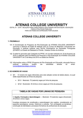 Atenas College University
http://www.atenascollege.university
http://ead.atenascollege.university/
contact@atenascollege.university
ATENAS COLLEGE UNIVERSITY
EDITAL 01 – 2016 - SELEÇÃO PARA O MESTRADO E DOUTORADO EM EDUCAÇÃO, EDUCAÇÃO
FISICA E POLITICAS PUBLICAS.
PARA OS PAÍSES DE EXPRESSÃO PORTUGUESA
ATENAS COLLEGE UNIVERSITY
1. PREÂMBULO
1.1 A Coordenação do Programa de Pós-Graduação da ATENAS COLLEGE UNIVERSITY
comunica a abertura de Edital de Seleção para os Cursos de Mestrado e Doutorado em
Educação e politicas publicas para Alunos Estrangeiros de Expressão Portuguesa
(EPAEEP) no Estado de Delaware e Florida , Estados Unidos da América.
1.2 O edital foi aprovado pelo Colegiado do PPGE, em reunião realizada em 18 de fevereiro de
2016 e ratificado pela Pró-Reitoria de Pesquisa e Pós-Graduação da ATENAS COLLEGE
UNIVERSITY em 2 de Março de 2016 na cidade de Orlando.
1.3 Informações sobre o PPGE (Programa de Pós-Graduação em Educação, educação fisica e
politicas publicas) podem ser solicitadas atraves do email:
contact@atenascollege.university
2. DO NÚMERO DE VAGAS
 2.1 O número de vagas oferecidas para esta seleção consta da tabela abaixo, na qual
estão especificadas as linhas de pesquisa:
 2.1.1 Mestrado: 70 (setenta) vagas por linha de pesquisa.
 2.1.2 Doutorado: 35 (trinta e cinco) vagas por linha de pesquisa.
TABELA DE VAGAS POR LINHAS DE PESQUISA
1. Sujeito, Formação e Aprendizagem - Mestrado: 70 (setenta) vagas | Doutorado:
35 (trinta e cinco) vagas.
Investiga processos de constituição e aprendizagem dos sujeitos, considerando os
aspectos psicológicos, sociais, históricos e culturais. Tem privilegiado as temáticas:
construção de identidade e processos formativos de profissionais da educação.
 
