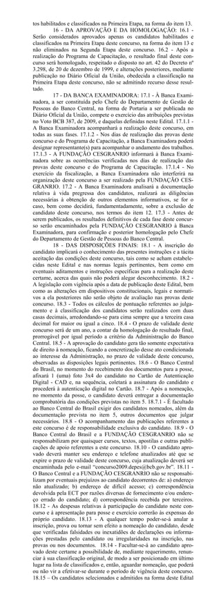 tos habilitados e classificados na Primeira Etapa, na forma do item 13.
          16 - DA APROVAÇÃO E DA HOMOLOGAÇÃO: 16.1 -
Serão considerados aprovados apenas os candidatos habilitados e
classificados na Primeira Etapa deste concurso, na forma do item 13 e
não eliminados na Segunda Etapa deste concurso. 16.2 - Após a
realização do Programa de Capacitação, o resultado final deste con-
curso será homologado, respeitado o disposto no art. 42 do Decreto nº
3.298, de 20 de dezembro de 1999, e alterações posteriores, mediante
publicação no Diário Oficial da União, obedecida a classificação na
Primeira Etapa deste concurso, não se admitindo recurso desse resul-
tado.
          17 - DA BANCA EXAMINADORA: 17.1 - À Banca Exami-
nadora, a ser constituída pelo Chefe do Departamento de Gestão de
Pessoas do Banco Central, na forma de Portaria a ser publicada no
Diário Oficial da União, compete o exercício das atribuições previstas
no Voto BCB 387, de 2009, e daquelas definidas neste Edital. 17.1.1 -
A Banca Examinadora acompanhará a realização deste concurso, em
todas as suas fases. 17.1.2 - Nos dias de realização das provas deste
concurso e do Programa de Capacitação, a Banca Examinadora poderá
designar representante(s) para acompanhar o andamento dos trabalhos.
17.1.3 - A FUNDAÇÃO CESGRANRIO informará à Banca Exami-
nadora sobre as ocorrências verificadas nos dias de realização das
provas deste concurso e do Programa de Capacitação. 17.1.4 - No
exercício da fiscalização, a Banca Examinadora não interferirá na
organização deste concurso a ser realizado pela FUNDAÇÃO CES-
GRANRIO. 17.2 - A Banca Examinadora analisará a documentação
relativa à vida pregressa dos candidatos, realizará as diligências
necessárias à obtenção de outros elementos informativos, se for o
caso, bem como decidirá, fundamentadamente, sobre a exclusão de
candidato deste concurso, nos termos do item 12. 17.3 - Antes de
serem publicados, os resultados definitivos de cada fase deste concur-
so serão encaminhados pela FUNDAÇÃO CESGRANRIO à Banca
Examinadora, para confirmação e posterior homologação pelo Chefe
do Departamento de Gestão de Pessoas do Banco Central.
          18 - DAS DISPOSIÇÕES FINAIS: 18.1 - A inscrição do
candidato implicará o conhecimento das presentes instruções e a tácita
aceitação das condições deste concurso, tais como se acham estabele-
cidas neste Edital e nas normas legais pertinentes, bem como em
eventuais aditamentos e instruções específicas para a realização deste
certame, acerca das quais não poderá alegar desconhecimento. 18.2 -
A legislação com vigência após a data de publicação deste Edital, bem
como as alterações em dispositivos constitucionais, legais e normati-
vos a ela posteriores não serão objeto de avaliação nas provas deste
concurso. 18.3 - Todos os cálculos de pontuação referentes ao julga-
mento e à classificação dos candidatos serão realizados com duas
casas decimais, arredondando-se para cima sempre que a terceira casa
decimal for maior ou igual a cinco. 18.4 - O prazo de validade deste
concurso será de um ano, a contar da homologação do resultado final,
prorrogável por igual período a critério da Administração do Banco
Central. 18.5 - A aprovação do candidato gera tão somente expectativa
de direito à nomeação, ficando a concretização desse ato condicionada
ao interesse da Administração, no prazo de validade deste concurso,
observadas as disposições legais pertinentes. 18.6 - O Banco Central
do Brasil, no momento do recebimento dos documentos para a posse,
afixará 1 (uma) foto 3x4 do candidato no Cartão de Autenticação
Digital - CAD e, na sequência, coletará a assinatura do candidato e
procederá à autenticação digital no Cartão. 18.7 - Após a nomeação,
no momento da posse, o candidato deverá entregar a documentação
comprobatória das condições previstas no item 5. 18.7.1 - É facultado
ao Banco Central do Brasil exigir dos candidatos nomeados, além da
documentação prevista no item 5, outros documentos que julgar
necessários. 18.8 - O acompanhamento das publicações referentes a
este concurso é de responsabilidade exclusiva do candidato. 18.9 - O
Banco Central do Brasil e a FUNDAÇÃO CESGRANRIO não se
responsabilizam por quaisquer cursos, textos, apostilas e outras publi-
cações de apoio referentes a este concurso. 18.10 - O candidato apro-
vado deverá manter seu endereço e telefone atualizados até que se
expire o prazo de validade deste concurso, cuja atualização deverá ser
encaminhada pelo e-mail “concurso2009.depes@bcb.gov.br”. 18.11 -
O Banco Central e a FUNDAÇÃO CESGRANRIO não se responsabi-
lizam por eventuais prejuízos ao candidato decorrentes de: a) endereço
não atualizado; b) endereço de difícil acesso; c) correspondência
devolvida pela ECT por razões diversas de fornecimento e/ou endere-
ço errado do candidato; d) correspondência recebida por terceiros.
18.12 - As despesas relativas à participação do candidato neste con-
curso e à apresentação para posse e exercício correrão às expensas do
próprio candidato. 18.13 - A qualquer tempo poder-se-á anular a
inscrição, prova ou tornar sem efeito a nomeação do candidato, desde
que verificadas falsidades ou inexatidões de declarações ou informa-
ções prestadas pelo candidato ou irregularidades na inscrição, nas
provas ou nos documentos. 18.14 - Facultar-se-á ao candidato apro-
vado deste certame a possibilidade de, mediante requerimento, renun-
ciar à sua classificação original, de modo a ser posicionado em último
lugar na lista de classificados e, então, aguardar nomeação, que poderá
ou não vir a efetivar-se durante o período de vigência deste concurso.
18.15 – Os candidatos selecionados e admitidos na forma deste Edital
 