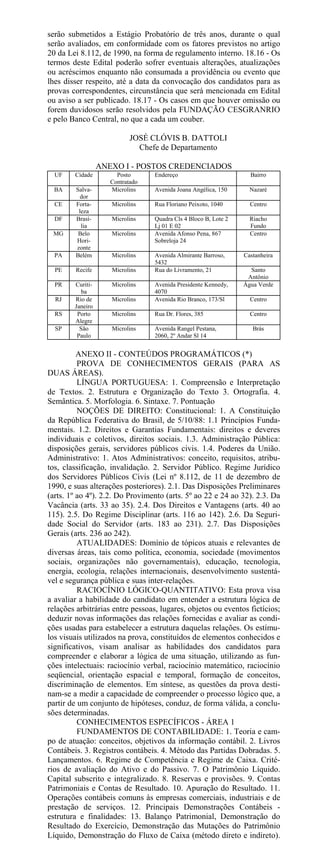serão submetidos a Estágio Probatório de três anos, durante o qual
serão avaliados, em conformidade com os fatores previstos no artigo
20 da Lei 8.112, de 1990, na forma de regulamento interno. 18.16 - Os
termos deste Edital poderão sofrer eventuais alterações, atualizações
ou acréscimos enquanto não consumada a providência ou evento que
lhes disser respeito, até a data da convocação dos candidatos para as
provas correspondentes, circunstância que será mencionada em Edital
ou aviso a ser publicado. 18.17 - Os casos em que houver omissão ou
forem duvidosos serão resolvidos pela FUNDAÇÃO CESGRANRIO
e pelo Banco Central, no que a cada um couber.

                            JOSÉ CLÓVIS B. DATTOLI
                              Chefe de Departamento

                  ANEXO I - POSTOS CREDENCIADOS
  UF    Cidade         Posto      Endereço                         Bairro
                     Contratado
  BA     Salva-      Microlins    Avenida Joana Angélica, 150      Nazaré
          dor
  CE     Forta-      Microlins    Rua Floriano Peixoto, 1040       Centro
          leza
  DF     Brasí-      Microlins    Quadra Cls 4 Bloco B, Lote 2     Riacho
           lia                    Lj 01 E 02                       Fundo
 MG       Belo       Microlins    Avenida Afonso Pena, 867         Centro
         Hori-                    Sobreloja 24
         zonte
  PA     Belém       Microlins    Avenida Almirante Barroso,     Castanheira
                                  5432
  PE     Recife      Microlins    Rua do Livramento, 21            Santo
                                                                  Antônio
  PR    Curiti-      Microlins    Avenida Presidente Kennedy,    Água Verde
           ba                     4070
  RJ    Rio de       Microlins    Avenida Rio Branco, 173/Sl       Centro
        Janeiro
  RS     Porto       Microlins    Rua Dr. Flores, 385              Centro
        Alegre
  SP      São        Microlins    Avenida Rangel Pestana,           Brás
         Paulo                    2060, 2º Andar Sl 14


          ANEXO II - CONTEÚDOS PROGRAMÁTICOS (*)
          PROVA DE CONHECIMENTOS GERAIS (PARA AS
DUAS ÁREAS).
          LÍNGUA PORTUGUESA: 1. Compreensão e Interpretação
de Textos. 2. Estrutura e Organização do Texto 3. Ortografia. 4.
Semântica. 5. Morfologia. 6. Sintaxe. 7. Pontuação
          NOÇÕES DE DIREITO: Constitucional: 1. A Constituição
da República Federativa do Brasil, de 5/10/88: 1.1 Princípios Funda-
mentais. 1.2. Direitos e Garantias Fundamentais: direitos e deveres
individuais e coletivos, direitos sociais. 1.3. Administração Pública:
disposições gerais, servidores públicos civis. 1.4. Poderes da União.
Administrativo: 1. Atos Administrativos: conceito, requisitos, atribu-
tos, classificação, invalidação. 2. Servidor Público. Regime Jurídico
dos Servidores Públicos Civis (Lei nº 8.112, de 11 de dezembro de
1990, e suas alterações posteriores). 2.1. Das Disposições Preliminares
(arts. 1º ao 4º). 2.2. Do Provimento (arts. 5º ao 22 e 24 ao 32). 2.3. Da
Vacância (arts. 33 ao 35). 2.4. Dos Direitos e Vantagens (arts. 40 ao
115). 2.5. Do Regime Disciplinar (arts. 116 ao 142). 2.6. Da Seguri-
dade Social do Servidor (arts. 183 ao 231). 2.7. Das Disposições
Gerais (arts. 236 ao 242).
          ATUALIDADES: Domínio de tópicos atuais e relevantes de
diversas áreas, tais como política, economia, sociedade (movimentos
sociais, organizações não governamentais), educação, tecnologia,
energia, ecologia, relações internacionais, desenvolvimento sustentá-
vel e segurança pública e suas inter-relações.
          RACIOCÍNIO LÓGICO-QUANTITATIVO: Esta prova visa
a avaliar a habilidade do candidato em entender a estrutura lógica de
relações arbitrárias entre pessoas, lugares, objetos ou eventos fictícios;
deduzir novas informações das relações fornecidas e avaliar as condi-
ções usadas para estabelecer a estrutura daquelas relações. Os estímu-
los visuais utilizados na prova, constituídos de elementos conhecidos e
significativos, visam analisar as habilidades dos candidatos para
compreender e elaborar a lógica de uma situação, utilizando as fun-
ções intelectuais: raciocínio verbal, raciocínio matemático, raciocínio
seqüencial, orientação espacial e temporal, formação de conceitos,
discriminação de elementos. Em síntese, as questões da prova desti-
nam-se a medir a capacidade de compreender o processo lógico que, a
partir de um conjunto de hipóteses, conduz, de forma válida, a conclu-
sões determinadas.
          CONHECIMENTOS ESPECÍFICOS - ÁREA 1
          FUNDAMENTOS DE CONTABILIDADE: 1. Teoria e cam-
po de atuação: conceitos, objetivos da informação contábil. 2. Livros
Contábeis. 3. Registros contábeis. 4. Método das Partidas Dobradas. 5.
Lançamentos. 6. Regime de Competência e Regime de Caixa. Crité-
rios de avaliação do Ativo e do Passivo. 7. O Patrimônio Líquido.
Capital subscrito e integralizado. 8. Reservas e provisões. 9. Contas
Patrimoniais e Contas de Resultado. 10. Apuração do Resultado. 11.
Operações contábeis comuns às empresas comerciais, industriais e de
prestação de serviços. 12. Principais Demonstrações Contábeis -
estrutura e finalidades: 13. Balanço Patrimonial, Demonstração do
Resultado do Exercício, Demonstração das Mutações do Patrimônio
Líquido, Demonstração do Fluxo de Caixa (método direto e indireto).
 
