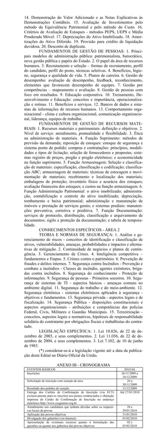 14. Demonstração do Valor Adicionado e as Notas Explicativas às
Demonstrações Contábeis. 15. Avaliação de Investimentos pelo
método da Equivalência Patrimonial e pelo método do Custo. 16.
Critérios de Avaliação de Estoques - métodos PEPS, UEPS e Média
Ponderada Móvel. 17. Depreciações do Ativo Imobilizado. 18. Amor-
tizações do Ativo Diferido. 19. Provisão para crédito de liquidação
duvidosa. 20. Desconto de duplicata.
          FUNDAMENTOS DE GESTÃO DE PESSOAS: 1. Princi-
pais modelos de administração pública: patrimonialista, burocrático,
nova gestão pública e papéis do Estado. 2. O papel da área de recursos
humanos. 3. Recrutamento e seleção – formas de recrutamento, perfil
do candidato, perfil do posto, técnicas seletivas. 4. Benefícios, higie-
ne, segurança e qualidade de vida. 5. Planos de carreira. 6. Gestão de
desempenho: avaliação de desempenho, feedback, reconhecimento,
elementos que favorecem desempenho de equipes. 7. Gestão por
competências – mapeamento e avaliação. 8. Gestão de pessoas com
foco em resultados. 9. Educação corporativa. 10. Treinamento, De-
senvolvimento e Educação: conceitos e importância, operacionaliza-
ção e rotinas. 11. Benefícios e serviços. 12. Bancos de dados e siste-
mas de informações de recursos humanos. 13. Comportamento orga-
nizacional - clima e cultura organizacional, comunicação organizacio-
nal, liderança, equipes de trabalho.
          FUNDAMENTOS DE GESTÃO DE RECURSOS MATE-
RIAIS: 1. Recursos materiais e patrimoniais: definição e objetivos. 2.
Nível de serviço: atendimento, pontualidade e flexibilidade. 3. Ética
na administração de materiais. 4. Função Suprimento: métodos de
previsão da demanda; reposição de estoques: estoque de segurança e
sistema ponto de pedido; compras e contratações: princípios, modali-
dades e tipos de licitação; seleção de fornecedores e propostas; siste-
mas registro de preços, pregão e pregão eletrônico; e economicidade
na função suprimento. 5. Função Armazenagem: Seleção e classifica-
ção de materiais: especificação, classificação e codificação; classifica-
ção ABC; armazenagem de materiais: técnicas de estocagem e movi-
mentação de materiais; recebimento e localização dos materiais;
embalagens de proteção; inventário físico e acurácia dos estoques;
avaliação financeira dos estoques; e custos na função armazenagem. 6.
Função Administração Patrimonial: o ativo imobilizado; administra-
ção, contabilização e controle do ativo imobilizado; depreciação,
tombamento e baixa patrimonial; administração e manutenção de
imóveis e prestação de serviços gerais; e sistemas prediais: manuten-
ções preventiva, corretiva e preditiva. 7. Função Documentação:
serviços de protocolo, distribuição, classificação e arquivamento de
documentos; sigilo e proteção da documentação; e tabela de tempora-
lidade.
          CONHECIMENTOS ESPECÍFICOS - ÁREA 2
          TEORIA E NORMAS DE SEGURANÇA: 1. Análise e ge-
renciamento de riscos - conceitos de identificação e classificação de
ativos, vulnerabilidades, ameaças, probabilidades e impactos e alterna-
tivas de mitigação. 2. Continuidade de negócios e planos de contin-
gência. 3. Gerenciamento de Crises. 4. Inteligência competitiva –
fundamentos e Etapas. 5. Crimes contra o patrimônio. 6. Prevenção de
fraudes e delitos internos. 7. Segurança contra Incêndios - Prevenção e
combate a incêndios - Classes de incêndio, agentes extintores, briga-
das contra incêndios. 8. Segurança do conhecimento - Proteção de
informações. 9. Segurança de pessoas - Primeiros socorros. 10. Segu-
rança de sistemas de TI - aspectos básicos - ameaças comuns no
ambiente digital. 11. Segurança do trabalho e do meio-ambiente. 12.
Segurança eletrônica - sistemas eletrônicos aplicados à segurança -
objetivos e fundamentos. 13. Segurança privada - aspectos legais e de
fiscalização. 14. Segurança Pública - disposições constitucionais e
aspectos organizacionais - atribuições e competências das polícias
Federal, Civis, Militares e Guardas Municipais. 15. Terceirização -
conceitos, aspectos legais e normativos, hipóteses de responsabilidade
solidária do contratante por obrigações fiscais e trabalhistas do contra-
tado.
          LEGISLAÇÃO ESPECÍFICA: 1. Lei 10.826, de 22 de de-
zembro de 2003, e seus complementos. 2. Lei 11.036, de 22 de de-
zembro de 2004, e seus complementos. 3. Lei 7.102, de 10 de junho
de 1983.
          (*) considerar-se-á a legislação vigente até a data da publica-
ção deste Edital no Diário Oficial da União.

                        ANEXO III - CRONOGRAMA
 EVENTOS BÁSICOS                                                          DATAS
 Inscrições                                                             26/11/2009 a
                                                                         16/12/2009
 Solicitação de inscrição com isenção de taxa                               26 a
                                                                         30/11/2009
 Resultado dos pedidos de isenção                                        11/12/2009
 Entrega dos Cartões de Confirmação de Inscrição (via ECT)             Até 27/01/2010
 exclusivamente para os inscritos nos postos credenciados e obtenção
 impressa do Cartão de Confirmação de Inscrição no endereço
 eletrônico http://www.cesgranrio.org.br
 Atendimento aos candidatos que tenham dúvidas sobre os respecti-          28 e
 vos locais de provas                                                   29/01/2010
 Aplicação das provas objetivas                                         31/01/2010
 Divulgação dos gabaritos (via Internet)                                01/02/2010
 Apresentação de eventuais recursos quanto à formulação das                02 e
 questões ou quanto aos gabaritos das provas objetivas                  03/02/2010
 