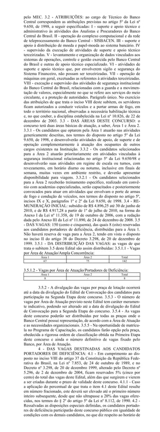 pelo MEC. 3.2 - ATRIBUIÇÕES: ao cargo de Técnico do Banco
Central correspondem as atribuições previstas no artigo 5º da Lei nº
9.650, de 1998, a seguir especificadas: I - suporte e apoio técnico e
administrativo às atividades dos Analistas e Procuradores do Banco
Central do Brasil. II - operação do complexo computacional e da rede
de teleprocessamento do Banco Central - SISBACEN. III - suporte e
apoio à distribuição de moeda e papel-moeda ao sistema bancário. IV
- supervisão da execução de atividades de suporte e apoio técnico
terceirizadas. V - levantamento e organização de dados vinculados aos
sistemas de operações, controle e gestão exercida pelo Banco Central
do Brasil e outras de apoio técnico especializado. VI - atividades de
suporte e apoio técnico que, por envolverem sigilo e segurança do
Sistema Financeiro, não possam ser terceirizadas. VII - operação de
máquinas em geral, excetuadas as referentes à atividades terceirizadas.
VIII - execução e supervisão das atividades de segurança institucional
do Banco Central do Brasil, relacionadas com a guarda e a movimen-
tação de valores, especialmente no que se refere aos serviços do meio
circulante, e a proteção de autoridades. Parágrafo único. No exercício
das atribuições de que trata o inciso VIII deste subitem, os servidores
ficam autorizados a conduzir veículos e a portar armas de fogo, em
todo o território nacional, observadas a necessária habilitação técnica
e, no que couber, a disciplina estabelecida na Lei nº 10.826, de 22 de
dezembro de 2003. 3.3 - DAS ÁREAS DESTE CONCURSO: o
concurso terá duas áreas básicas de atuação, a saber, Área 1 e Área 2.
3.3.1 - Os candidatos que optarem pela Área 1 atuarão nas atividades
genericamente descritas, nos termos do disposto no artigo 5º da Lei
9.650, de 1998, e desenvolverão atividades de apoio, de suporte e de
operação complementarmente à atuação dos ocupantes de outros
cargos existentes na Instituição. 3.3.2 - Os candidatos selecionados
para a Área 2 atuarão prioritariamente em atividades vinculadas à
segurança institucional relacionadas no artigo 5º da Lei 9.650/98 e
desenvolverão suas atividades em regime de escala ou turnos, com
revezamento, em horário diurno ou noturno, inclusive em finais de
semana, muitas vezes em ambiente restrito, e deverão apresentar
disponibilidade para viagens. 3.3.2.1 - Os candidatos selecionados
para a Área 2 receberão treinamento específico, realizado em convê-
nio com academias especializadas, serão capacitados e posteriormente
convocados para atuar em atividades que envolvam o porte de armas
de fogo e condução de veículos, nos termos do disposto no artigo 5º,
incisos IX e X, parágrafos 1º e 2º da Lei 9.650, de 1998. 3.4 - RE-
MUNERAÇÃO INICIAL: subsídio de R$ 4.896,25 até 30 de junho de
2010, e de R$ 4.917,28 a partir de 1º de julho de 2010, na forma do
Anexo I da Lei nº 11.358, de 19 de outubro de 2006, com a redação
dada pelo Anexo III da Lei nº 11.890, de 24 de dezembro de 2008. 3.5
- DAS VAGAS: 150 (cento e cinquenta), das quais 8 (oito) reservadas
aos candidatos portadores de deficiência, distribuídas para a Área 1.
Não haverá reserva de vaga para a Área 2, tendo em vista o disposto
no inciso II do artigo 38 do Decreto 3.298, de 20 de dezembro de
1999. 3.5.1 - DA DISTRIBUIÇÃO DAS VAGAS: as vagas de que
trata o subitem 3.5 deste Edital são assim distribuídas: 3.5.1.1 - Vagas
por Área de Atuação/Ampla Concorrência:
          Área 1                     Área 2                 Total
           67                         75                    142


3.5.1.2 - Vagas por Área de Atuação/Portadores de Deficiência:
          Área 1                     Área 2                 Total
            8                          -                     8


          3.5.2 - A divulgação das vagas por praça de lotação ocorrerá
até a data da divulgação do Edital de Convocação dos candidatos para
participação na Segunda Etapa deste concurso. 3.5.3 - O número de
vagas por Área de Atuação previsto neste Edital tem caráter meramen-
te indicativo, podendo ser alterado até a data de divulgação do Edital
de Convocação para a Segunda Etapa do concurso. 3.5.4 - As vagas
deste concurso poderão ser distribuídas por todas as praças onde o
Banco Central possui representação, de acordo com a Área de Atuação
e as necessidades organizacionais. 3.5.5 - Na oportunidade de matrícu-
la no Programa de Capacitação, os candidatos farão opção pela praça,
obedecida a rigorosa ordem de classificação obtida na Primeira Etapa
deste concurso e ainda o número definitivo de vagas fixado pelo
Banco, por Área de Atuação.
          4 - DAS VAGAS DESTINADAS AOS CANDIDATOS
PORTADORES DE DEFICIÊNCIA: 4.1 - Em cumprimento ao dis-
posto no inciso VIII do artigo 37 da Constituição da República Fede-
rativa do Brasil, na Lei nº 7.853, de 24 de outubro de 1989, e no
Decreto nº 3.298, de 20 de dezembro 1999, alterado pelo Decreto nº
5.296, de 2 de dezembro de 2004, ficam reservados 5% (cinco por
cento) do total das vagas deste Edital, além das que surgirem e vierem
a ser criadas durante o prazo de validade deste concurso. 4.1.1 - Caso
a aplicação do percentual de que trata o item 4.1 deste Edital resulte
em número fracionado, este deverá ser elevado até o primeiro número
inteiro subsequente, desde que não ultrapasse a 20% das vagas ofere-
cidas, nos termos do § 2º do artigo 5º da Lei nº 8.112, de 1990. 4.2 -
Ressalvadas as disposições especiais definidas, os candidatos portado-
res de deficiência participarão deste concurso público em igualdade de
condições com os demais candidatos, no que diz respeito ao horário de
 