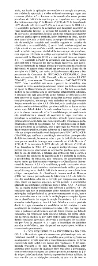 início, aos locais de aplicação, ao conteúdo e à correção das provas,
aos critérios de aprovação e a todas as demais normas que regem este
concurso público. 4.3 - Somente serão consideradas como pessoas
portadoras de deficiência aquelas que se enquadram nas categorias
discriminadas no artigo 4º do Decreto nº 3.298, de 20 de dezembro de
1999, alterado pelo Decreto nº 5.296, de 2 de dezembro de 2004. 4.4 -
Os candidatos portadores de deficiência que desejarem concorrer às
vagas reservadas deverão: a) declarar tal intenção no Requerimento
de Inscrição e, se necessário, solicitar condições especiais para realizar
as provas escritas (prova ampliada, ledor, intérprete de libras, auxílio
para transcrição, sala de fácil acesso ou tempo adicional). A solicita-
ção de condições especiais será atendida segundo os critérios de
viabilidade e de razoabilidade; b) enviar laudo médico original, ou
cópia autenticada em cartório, emitido nos últimos doze meses, ates-
tando a espécie e o grau ou nível de deficiência de que são portadores,
com expressa referência ao código correspondente da Classificação
Internacional de Doenças (CID) e à sua provável causa ou origem.
4.4.1 - O candidato portador de deficiência que necessite de tempo
adicional para a realização das provas deverá requerê-lo, com justifi-
cativa acompanhada de parecer emitido por especialista da área de sua
deficiência. O parecer citado deverá ser enviado até o último dia de
inscrição, via SEDEX, com Aviso de Recebimento (AR) para o De-
partamento de Concursos da FUNDAÇÃO CESGRANRIO (Rua
Santa Alexandrina, 1011 - Rio Comprido - Rio de Janeiro - RJ, CEP
20261-903), mencionando “Concurso Público - BACEN-TÉCNICO
2009”. Caso o candidato não envie o parecer do especialista, não
realizará as provas com tempo adicional, mesmo que tenha assinalado
tal opção no Requerimento de Inscrição. 4.4.2 - Na falta do atestado
médico ou não contendo este as informações anteriormente indicadas,
o candidato não será considerado como portador de deficiência apto
para concorrer às vagas reservadas ou realizar as provas escritas com
condições especiais, mesmo que tenha assinalado tal(is) opção(ões) no
Requerimento de Inscrição. 4.4.3 - Não fará jus às condições especiais
previstas no item 4.4 o candidato que não as solicitar na forma estabe-
lecida neste Edital. 4.4.4 - O laudo médico deverá ser legível, sob
pena de não ser considerado. 4.5 - Os candidatos que, no ato de inscri-
ção, manifestarem a intenção de concorrer às vagas reservadas a
portadores de deficiência, se classificados, além de figurarem na lista
geral de classificação, terão seus nomes publicados em relação à parte,
observada a ordem de classificação. 4.6 - Os candidatos que se decla-
rarem portadores de deficiência, após a aprovação na Primeira Etapa
deste concurso público, deverão submeter-se à perícia médica promo-
vida por equipe multiprofissional designada pela FUNDAÇÃO CES-
GRANRIO, que verificará a qualificação do candidato como portador
de deficiência ou não, bem como sobre o grau de deficiência incapaci-
tante para o exercício do cargo, nos termos do art. 43 do Decreto nº
3.298, de 20 de dezembro de 1999, alterado pelo Decreto nº 5.296, de
2 de dezembro de 2004. 4.7 - A equipe multiprofissional emitirá
parecer conclusivo, observando as informações prestadas pelo candi-
dato no ato da inscrição, a natureza das atribuições para o cargo, a
viabilidade das condições de acessibilidade e o ambiente de trabalho,
a possibilidade de utilização, pelo candidato, de equipamentos ou
outros meios que habitualmente empregue e a Classificação Interna-
cional de Doenças. 4.7.1 - Os candidatos, quando convocados, deve-
rão comparecer à perícia médica, munidos de laudo médico que ateste
a espécie e o grau ou nível de deficiência, com expressa referência ao
código correspondente da Classificação Internacional de Doenças
(CID), bem como a provável causa da deficiência. 4.7.2 - As deficiên-
cias dos candidatos, admitida a correção por equipamentos, adapta-
ções, meios ou recursos especiais, devem permitir o desempenho
adequado das atribuições específicas para o cargo. 4.7.3 - A decisão
final da equipe multiprofissional será soberana e definitiva. 4.8 - Os
candidatos que não se enquadrarem como portadores de deficiência
pela equipe multiprofissional ou que não comparecerem no dia, hora e
local marcados para a realização da avaliação por essa equipe figura-
rão na classificação das vagas de Ampla Concorrência. 4.9 – A não
observância do disposto no item 4.4 deste Edital acarretará a perda do
direito às vagas reservadas aos candidatos em tal condição e o não
atendimento às condições especiais oferecidas. 4.10 - As vagas reser-
vadas a portadores de deficiência que não forem providas por falta de
candidatos, por reprovação neste concurso público, por contra indica-
ção na perícia médica ou por outro motivo serão preenchidas pelos
demais candidatos aprovados, observada a ordem geral de classifica-
ção por Área de Atuação. 4.11 - Após a investidura do candidato
portador de deficiência, esta não poderá ser arguida para justificar a
concessão de aposentadoria.
         5 - DOS REQUISITOS PARA INVESTIDURA NO CAR-
GO: 5.1 - O candidato aprovado no concurso público de que trata este
Edital será investido no cargo, se atendidas as seguintes exigências, no
ato da posse: a) ter sido aprovado e classificado no concurso, na forma
estabelecida neste Edital e nos demais atos reguladores; b) ter nacio-
nalidade brasileira e, no caso de nacionalidade portuguesa, estar
amparado pelo estatuto de igualdade entre brasileiros e portugueses,
com reconhecimento do gozo dos direitos políticos, nos termos do § 1º
do artigo 12 da Constituição Federal; c) gozar dos direitos políticos; d)
estar em dia com as obrigações eleitorais; e) estar em dia com as
 