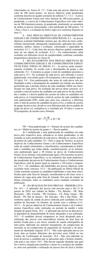relacionados no Anexo II. 7.3 - Cada uma das provas objetivas terá
valor de 100 (cem) pontos. As provas objetivas serão ponderadas
conforme descrito no quadro constante do subitem 7.1. 7.3.1 - A prova
de Conhecimentos Gerais terá valor máximo de 100 (cem) pontos, já
ponderada, e a prova de Conhecimentos Específicos terá valor máxi-
mo de 200 (duzentos) pontos, já ponderada, totalizando, no somatório
de ambas as provas mencionadas, valor ponderado de 300 pontos. 7.4
- Para a Área 2, a avaliação de títulos reger-se-á conforme disposto no
item 11.
         8 - DAS PROVAS OBJETIVAS DE CONHECIMENTOS
GERAIS E DE CONHECIMENTOS ESPECÍFICOS: 8.1 - As provas
objetivas avaliarão habilidades mentais que vão além do mero conhe-
cimento memorizado, abrangendo compreensão, aplicação dos conhe-
cimentos, análise, síntese e avaliação, valorizando a capacidade de
raciocínio. 8.1.1 - Cada item das provas objetivas poderá contemplar
mais de um objeto de avaliação. 8.1.2 - Os conhecimentos serão
avaliados em diferentes níveis de complexidade, conforme conteúdos
programáticos descritos no Anexo II.
         9 - DO JULGAMENTO DAS PROVAS OBJETIVAS DE
CONHECIMENTOS GERAIS E DE CONHECIMENTOS ESPECÍ-
FICOS PARA TODAS AS ÁREAS: 9.1 - As provas serão estatisti-
camente avaliadas, de acordo com o desempenho do grupo a elas
submetido. 9.2 - Considera-se grupo o total de candidatos presentes a
cada prova. 9.3 - Na avaliação de cada prova será utilizado o escore
padronizado, com média igual a 50 (cinquenta) e desvio padrão igual a
10 (dez). 9.4 - Esta padronização das notas de cada prova tem por
finalidade avaliar o desempenho do candidato em relação aos demais,
permitindo que a posição relativa de cada candidato reflita sua classi-
ficação em cada prova. Na avaliação das provas deste concurso: a) é
contado o total de acertos do candidato em cada prova; b) são calcula-
dos a média e o desvio padrão dos acertos de todos os candidatos em
cada prova; c) é transformado o total de acertos de cada candidato em
nota padronizada (NP), sendo que, para isso, calcula-se a diferença
entre o total de acertos do candidato na prova (A) e a média de acertos
do grupo da prova (m), divide-se essa diferença pelo desvio padrão do
grupo da prova (s), multiplica-se o resultado por 10 (dez) e soma-se
50 (cinquenta), de acordo com a fórmula:




          NP = Nota padronizada; A = Número de acertos dos candida-
tos; m = Média de acertos do grupo; s = Desvio padrão;
          d) é multiplicada a nota padronizada do candidato em cada
prova pelo respectivo peso, obtendo-se as notas ponderadas; e) são
somadas as notas ponderadas de cada prova, obtendo-se, assim, o total
de pontos de cada candidato. 9.5 - Para o cargo de Técnico: as provas
objetivas de Conhecimentos Gerais e de Conhecimentos Específicos
serão de caráter eliminatório e classificatório, considerando-se habili-
tado o candidato que tenha obtido, cumulativamente: a) no mínimo,
nota padronizada igual a 30 (trinta) na prova de Conhecimentos
Gerais; b) no mínimo, nota padronizada igual a 60 (sessenta) na prova
de Conhecimentos Específicos; c) no somatório das notas padroniza-
das ponderadas das provas de Conhecimentos Gerais e Conhecimentos
Específicos, total de pontos igual ou superior a 150 (cento e cinquen-
ta). 9.5.1 - Os candidatos não habilitados nas provas objetivas serão
excluídos deste concurso. 9.5.2 - Da publicação no Diário Oficial da
União constarão somente os candidatos habilitados e mais bem classi-
ficados para cada Área de Atuação, considerando-se até cinco vezes o
número de vagas para cada Área de Atuação. Em caso de empate na
última colocação, todos os candidatos nessa condição constarão da
publicação.
          10 - DA REALIZAÇÃO DAS PROVAS - PRIMEIRA ETA-
PA: 10.1 - A aplicação das provas está prevista para o dia 31 de
janeiro de 2010, nas cidades de Belém - PA, Brasília - DF, Belo
Horizonte - MG, Curitiba - PR, Fortaleza - CE, Porto Alegre - RS,
Recife - PE, Rio de Janeiro - RJ, Salvador - BA e São Paulo - SP,
conforme opção de cidade de prova indicada pelo candidato no For-
mulário de Inscrição via Internet, de acordo com o subitem 6.3.1.
10.1.1 - As provas objetivas de Conhecimentos Gerais e de Conheci-
mentos Específicos serão realizadas no período da manhã e terão
duração de quatro horas. 10.2 - A aplicação das provas na data previs-
ta dependerá da disponibilidade de locais adequados à sua realização.
10.3 - O candidato deverá comparecer ao local designado para a
realização das provas com antecedência mínima de uma hora do
horário fixado para o seu início, munido de caneta esferográfica de
tinta preta, fabricada em material transparente, do comprovante de
inscrição ou do comprovante de pagamento de inscrição e do docu-
mento de identidade original. 10.3.1 - Não serão aplicadas provas em
local, data ou horário diferentes dos previstos neste Edital ou nos
Cartões de Confirmação de Inscrição. 10.4 - Não será admitido no
local de provas o candidato que se apresentar após o horário estabele-
cido para o seu início. 10.5 - Não haverá segunda chamada seja qual
for o motivo alegado para justificar o atraso ou a ausência do candida-
to, nem será permitida a realização de provas fora do local e horário
 
