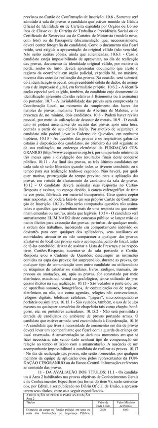 previstos no Cartão de Confirmação de Inscrição. 10.6 - Somente será
admitido à sala de provas o candidato que estiver munido de Cédula
Oficial de Identidade ou de Carteira expedida por Órgãos ou Conse-
lhos de Classe ou de Carteira de Trabalho e Previdência Social ou de
Certificado de Reservista ou de Carteira de Motorista (modelo novo,
com foto) ou de Passaporte (documentação que, necessariamente,
deverá conter fotografia do candidato). Como o documento não ficará
retido, será exigida a apresentação do original válido (não vencido).
Não serão aceitas cópias, ainda que autenticadas. 10.6.1 - Caso o
candidato esteja impossibilitado de apresentar, no dia de realização
das provas, documento de identidade original válido, por motivo de
perda, roubo ou furto, deverá apresentar documento que ateste o
registro da ocorrência em órgão policial, expedido há, no máximo,
noventa dias antes da realização das provas. Na ocasião, será submeti-
do à identificação especial, compreendendo coleta de dados, de assina-
tura e de impressão digital, em formulário próprio. 10.6.2 - A identifi-
cação especial será exigida, também, do candidato cujo documento de
identificação apresente dúvidas relativas à fisionomia ou à assinatura
do portador. 10.7 - A inviolabilidade das provas será comprovada na
Coordenação Local, no momento do rompimento dos lacres dos
malotes de provas, mediante Termo de Abertura de Malotes, e na
presença de, no mínimo, dois candidatos. 10.8 - Poderá haver revista
pessoal, por meio da utilização de detector de metais. 10.9 - O candi-
dato só poderá ausentar-se do recinto das provas após uma hora,
contada a partir do seu efetivo início. Por motivo de segurança, o
candidato não poderá levar o Caderno de Questões, em nenhuma
hipótese. 10.10 - As questões das provas e os respectivos gabaritos
estarão à disposição dos candidatos, no primeiro dia útil seguinte ao
de sua realização, no endereço eletrônico da FUNDAÇÃO CES-
GRANRIO (http://www.cesgranrio.org.br), por um período mínimo de
três meses após a divulgação dos resultados finais deste concurso
público. 10.11 - Ao final das provas, os três últimos candidatos em
cada sala só serão liberados quando todos as tiverem concluído ou o
tempo para sua realização tenha-se esgotado. Não haverá, por qual-
quer motivo, prorrogação do tempo previsto para a aplicação das
provas, em virtude de afastamento do candidato da sala de provas.
10.12 - O candidato deverá assinalar suas respostas no Cartão-
Resposta e assinar, no espaço devido, à caneta esferográfica de tinta
na cor preta, fabricada em material transparente. Caso queira copiar
suas respostas, só poderá fazê-lo em seu próprio Cartão de Confirma-
ção de Inscrição. 10.13 - Não serão computadas questões não assina-
ladas e questões que contenham mais de uma resposta ou que conte-
nham emendas ou rasuras, ainda que legíveis. 10.14 - O candidato será
sumariamente ELIMINADO deste concurso público se lançar mão de
meios ilícitos para execução das provas; perturbar, de qualquer modo,
a ordem dos trabalhos, incorrendo em comportamento indevido ou
descortês para com qualquer dos aplicadores, seus auxiliares ou
autoridades; atrasar-se ou não comparecer a qualquer das provas;
afastar-se do local das provas sem o acompanhamento do fiscal, antes
de tê-las concluído; deixar de assinar a Lista de Presença e os respec-
tivos Cartões-Resposta; ausentar-se da sala portando o Cartão-
Resposta e/ou o Caderno de Questões; descumprir as instruções
contidas na capa das provas; for surpreendido, durante as provas, em
qualquer tipo de comunicação com outro candidato ou utilizando-se
de máquinas de calcular ou similares, livros, códigos, manuais, im-
pressos ou anotações, ou, após as provas, for constatado por meio
eletrônico, estatístico, visual ou grafológico, ter-se utilizado de pro-
cessos ilícitos na sua realização. 10.15 - São vedados o porte e/ou uso
de aparelhos sonoros, fonográficos, de comunicação ou de registro,
eletrônicos ou não, tais como agendas, relógios não convencionais,
relógios digitais, telefones celulares, “pagers”, microcomputadores
portáteis ou similares. 10.15.1 - São vedados, também, o uso de óculos
escuros ou quaisquer acessórios de chapelaria tais como chapéu, boné,
gorro, etc. ou protetores auriculares. 10.15.2 - Não será permitida a
entrada de candidatos no ambiente de provas portando armas. O
candidato que estiver armado será encaminhado à Coordenação. 10.16
- A candidata que tiver a necessidade de amamentar em dia de provas
deverá levar um acompanhante que ficará com a guarda da criança em
local reservado. A amamentação se dará nos momentos em que se
fizer necessária, não sendo dado nenhum tipo de compensação em
relação ao tempo utilizado com a amamentação. A ausência de um
acompanhante impossibilitará a candidata de realizar as provas. 10.17
- No dia da realização das provas, não serão fornecidas, por qualquer
membro da equipe de aplicação e/ou pelos representantes da FUN-
DAÇÃO CESGRANRIO ou do Banco Central, informações referentes
ao conteúdo das provas.
          11 - DA AVALIAÇÃO DOS TÍTULOS: 11.1 - Os candida-
tos à Área 2 habilitados nas provas objetivas de Conhecimentos Gerais
e de Conhecimentos Específicos (na forma do item 9), serão convoca-
dos, por Edital, a ser publicado no Diário Oficial da União, a apresen-
tarem seus títulos, entre os a seguir especificados.
 ATRIBUIÇÃO DE PONTOS PARA AVALIAÇÃO
 Área 2
 Títulos                                            Valor de     Valor Máximo
                                                   Cada Título     de Pontos
 Exercício de cargo ou função policial em uma ou      2,00            6,00
 mais das Instituições de Segurança Pública,
 