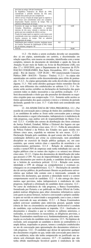 previstas no artigo 144 da Constituição
 da República Federativa do Brasil de 1988,
 considerado o período máximo de três anos,
 valendo dois pontos por ano completo de
 efetivo serviço. Fração de tempo igual ou superior a
 sete meses será considerada como ano completo,
 desprezadas frações menores de tempo. Não se
 admitirá sobreposição de tempo.
 Exercício de cargo ou função militar nas Forças        2,00   6,00
 Armadas Brasileiras, considerado o período
 máximo de três anos, valendo o máximo de dois
 pontos por ano completo de efetivo serviço.
 Fração de tempo igual ou superior a sete meses será
 considerada como ano completo, desprezando-se as
 frações menores de tempo. Não se admitirá
 sobreposição de tempo.
 Habilitação para conduzir veículos, mediante posse     8,0     8,0
 de Carteira Nacional de Habilitação (CNH) válida
 de, no mínimo, categoria “B”.
 TOTAL                                                         20,00


          11.2 - Os títulos a serem avaliados deverão ser encaminha-
dos: a) em cópias, autenticadas em cartório, e discriminadas em
relação específica, sem rasuras ou emendas, identificadas com o nome
completo, número do documento de identidade e opção da Área de
Atuação; b) por meio de Sedex ou Aviso de Recebimento (AR), nos
dias 17 e 18/03/2010, para o Departamento de Concursos da FUN-
DAÇÃO CESGRANRIO, Rua Santa Alexandrina, 1011 - Rio Com-
prido - Rio de Janeiro - CEP 20.261 - 903 (mencionando Concurso
Público 2009 - BACEN - Técnico - Títulos). 11.2.1 - As cópias não
autenticadas em cartório serão desconsideradas para efeito de pontua-
ção. 11.2.2 - As cópias apresentadas não serão devolvidas em hipótese
alguma. 11.3 - Não serão aferidos quaisquer títulos remetidos fora do
prazo, nem diferentes dos estabelecidos no subitem 11.1. 11.4 - So-
mente serão aceitas certidões ou declarações de Instituições das quais
constem todos os dados necessários a sua perfeita avaliação. 11.5 -
Será desconsiderado o título que não preencher devidamente os requi-
sitos exigidos para sua comprovação. 11.6 - Somente serão aceitos os
títulos apresentados dos quais constem o início e o término do período
declarado, quando for o caso. 11.7 - Cada título será considerado uma
única vez.
          12 - DA SINDICÂNCIA DE VIDA PREGRESSA: 12.1 - Por
ocasião da convocação para a entrega de títulos dos candidatos à Área
2, os candidatos de ambas as Áreas serão convocados para a entrega
dos documentos a seguir relacionados, indispensáveis à sindicância de
vida pregressa, cuja análise será de responsabilidade do Banco Cen-
tral: 12.1.1 - Certidão dos setores de distribuição dos foros criminais
da Justiça Federal, Estadual, Militar e Eleitoral dos lugares em que
tenha residido nos últimos cinco anos. 12.1.2 - Folha de antecedentes
da Polícia Federal e da Polícia dos Estados nos quais residiu nos
últimos cinco anos, expedida no máximo há seis meses. 12.1.3 -
Declaração firmada pelo candidato, da qual conste não haver sofrido
condenação definitiva por crime ou contravenção, nem penalidade
disciplinar no exercício de função pública qualquer, ou, em caso
contrário, que conste notícia clara e específica da ocorrência e os
esclarecimentos pertinentes. 12.1.4 - Relação de endereços onde
residiu e nome/CNPJ de empresas onde tenha trabalhado (no caso de
órgãos públicos citar os nomes dos órgãos e os setores) nos últimos
cinco anos. 12.1.5 - Cópias dos documentos de identificação (de todas
que possuir) e CPF. No caso de impossibilidade de entrega de alguns
desses documentos por motivo de perda, o candidato deverá apresen-
tar o boletim de ocorrência policial. 12.1.6 - Relação com nome,
identidade e CPF de cônjuge ou companheiro(a) e eventuais ex-
cônjuge(s) ou ex-companheiros(as). 12.1.7 - Declarações de autorida-
des do serviço público, de profissionais liberais ou professores univer-
sitários que tenham tido contato com o interessado, somando no
mínimo três declarantes, que atestem a idoneidade moral e o correto
comportamento social do candidato. 12.2 - A não entrega dos docu-
mentos aqui previstos, todos indispensáveis à sindicância de vida
pregressa, implicará a eliminação do candidato deste concurso. 12.3 -
No curso da sindicância de vida pregressa, a Banca Examinadora,
formalizada por Portaria a ser publicada no Diário Oficial da União,
poderá realizar diligências para obter elementos informativos outros
com quem os possa fornecer, inclusive convocando o próprio candida-
to para ser ouvido ou entrevistado e assegurando, caso a caso, a trami-
tação reservada de suas atividades. 12.3.1 - A Banca Examinadora
poderá convocar candidato para entrevista pessoal, quando tomar
ciência de fato ou circunstância em princípio desfavorável à conduta
do candidato, cujo esclarecimento se imponha. 12.4 - Analisados os
documentos e situações a que se referem os subitens anteriores, e
realizadas, se convenientes ou necessárias, as diligências previstas, a
Banca Examinadora manifestar-se-á, fundamentadamente, pela manu-
tenção ou exclusão do candidato neste concurso. 12.5 - Na hipótese de
exclusão, será assegurado ao candidato o direito ao contraditório e à
ampla defesa, respeitados os prazos, termos e condições estabelecidos
no ato de convocação para apresentação dos documentos relativos à
vida pregressa. 12.6 - O candidato que deixar de apresentar qualquer
dos documentos exigidos ou que, tendo sido convocado para entrevis-
ta ou audiência, nelas não tenha comparecido ou justificado sua au-
sência será eliminado deste concurso. 12.7 - O candidato que não
tenha obtido manifestação favorável quanto à sindicância de vida
 