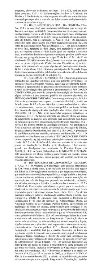 pregressa, observado o disposto nos itens 12.4 e 12.5, será excluído
deste concurso. 12.8 - As documentações relativas à Avaliação de
Títulos e à Sindicância de vida pregressa deverão ser encaminhadas
em envelopes separados e em cada um deles constar a relação comple-
ta da documentação entregue.
          13 - DA CLASSIFICAÇÃO FINAL DA PRIMEIRA ETA-
PA: 13.1 - A nota final dos candidatos habilitados para o cargo de
Técnico, será igual ao total de pontos obtidos nas provas objetivas de
Conhecimentos Gerais e de Conhecimentos Específicos, obedecidos
os critérios estabelecidos no item 9, mais a pontuação obtida na Avali-
ação de Títulos, para os candidatos à Área 2. 13.2 - Os candidatos
aprovados serão classificados em ordem decrescente da nota final, em
listas de classificação por Área de Atuação. 13.3 - Em caso de empate
na nota final, referente às duas Áreas, terá preferência o candidato
que, na seguinte ordem: a) tiver idade igual ou superior a sessenta
anos, até o último dia de inscrição neste concurso público, conforme o
disposto no parágrafo único do artigo 27 da Lei 10.741, de 1º de
outubro de 2003 (Estatuto do Idoso); b) obtiver a maior nota padroni-
zada na prova objetiva de Conhecimentos Específicos; c) obtiver
maior nota padronizada na prova objetiva de Conhecimentos Gerais;
d) for o mais idoso. 13.4 - Somente participarão da Segunda Etapa
deste concurso os candidatos habilitados e classificados até o dobro do
número de vagas estabelecido no subitem 3.5.
          14 - RECURSOS E REVISÕES: 14.1 - Recursos quanto aos
conteúdos das questões objetivas, e/ou aos gabaritos divulgados - o
candidato poderá apresentar recursos, desde que devidamente funda-
mentados e apresentados no prazo máximo de dois dias úteis contados
a partir da divulgação dos gabaritos e encaminhados à FUNDAÇÃO
CESGRANRIO, por meio do campo de Interposição de Recursos, na
página referente a este concurso público no endereço eletrônico da
FUNDAÇÃO CESGRANRIO (http://www.cesgranrio.org.br). 14.1.1 -
Não serão aceitos recursos via postal, via correio eletrônico, via fax ou
fora de prazo. 14.1.2 - As decisões dos recursos serão dadas a conhe-
cer, coletivamente, e apenas as relativas aos pedidos que forem deferi-
dos, quando da divulgação dos resultados das provas objetivas, em
16/03/2010. 14.1.3 - Não serão fornecidas respostas individuais a
candidatos. 14.1.4 - Se houver alteração do gabarito oficial em razão
de deferimento de recurso, essa alteração será considerada para todos
os candidatos presentes, independentemente de terem recorrido. 14.2 -
Revisão dos pontos obtidos na Avaliação de títulos - Os candidatos à
Área 2 poderão solicitar revisão dos pontos da Avaliação de Títulos,
dirigida à Banca Examinadora, nos dias 07 e 08/4/2010. A pontuação
do candidato poderá ser mantida, aumentada ou diminuída. 14.2.1 - O
pedido de revisão deverá ser enviado à FUNDAÇÃO CESGRANRIO
(www.cesgranrio.org.br), conforme orientação constante no endereço
citado. 14.2.2 - As decisões deferidas dos pedidos de revisão dos
pontos da Avaliação de Títulos serão divulgadas, coletivamente,
quando da divulgação dos resultados da Primeira Etapa, em
20/4/2010. 14.3 - A Banca Elaboradora da FUNDAÇÃO CESGRAN-
RIO constitui-se em última instância para recurso ou revisão, sendo
soberana em suas decisões, razão porque não caberão recursos ou
revisões adicionais.
          15 - DO PROGRAMA DE CAPACITAÇÃO - SEGUNDA
ETAPA: 15.1 - O Programa de Capacitação, com duração aproximada
de 120 (cento e vinte) horas, a ser realizado em Brasília, será regido
por Edital de Convocação para matrícula e por Regulamento próprio,
que estabelecerá o conteúdo programático, a carga horária, a frequên-
cia e o rendimento mínimos a serem exigidos e demais condições de
aprovação no referido Programa, podendo ser ministrado, inclusive,
aos sábados, domingos e feriados e, ainda, em horário noturno. 15.2 -
O Edital de Convocação estabelecerá o prazo para a matrícula e
obedecerá ao interesse e à conveniência da Administração, que fixará
prioridades para o desenvolvimento dessa Etapa. 15.3 - No ato da
matrícula serão exigidos: a) atestado de sanidade física e mental, que
comprove a aptidão do candidato para frequentar o Programa de
Capacitação; b) no caso de servidor da Administração Direta, de
Autarquia Federal ou de Fundação Pública Federal, apresentação de
declaração do órgão de lotação, comprovando essa condição. c) os
candidatos optantes pelas vagas reservadas a portadores de deficiência
deverão apresentar, ainda, laudo médico, a que se refere o subitem 4.4,
como portador de deficiência. 15.4 - O candidato que deixar de efetuar
a matrícula, não comparecer ao Programa de Capacitação desde o
início, dele se afastar, ou não satisfizer aos demais requisitos legais,
regulamentares ou regimentais, será reprovado e, consequentemente,
eliminado deste concurso público. 15.5 - Durante o Programa de
Capacitação, o candidato fará jus a auxílio financeiro, na forma da
legislação vigente à época de sua realização, sobre o qual incidirão os
descontos legais, ressalvado o direito de optar pela percepção do
vencimento e das vantagens do cargo efetivo, no caso de ser servidor
da Administração Pública Federal. 15.6 - As despesas decorrentes da
participação em todas as Etapas e procedimentos deste concurso de
que trata este Edital, inclusive no Programa de Capacitação, correrão
por conta dos candidatos. 15.7 - Observados os termos e os prazos do
Decreto nº 4.175, de 27 de março de 2002, e da Portaria MPOG nº
450, de 6 de novembro de 2002, a critério da Administração, poderão
ser convocados para um segundo Programa de Capacitação, candida-
 