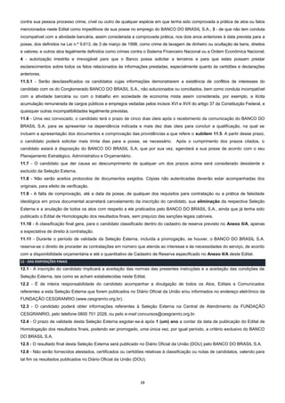 13
contra sua pessoa processo crime, cível ou outro de qualquer espécie em que tenha sido comprovada a prática de atos ou fatos
mencionados neste Edital como impeditivos de sua posse no emprego do BANCO DO BRASIL S.A.; 3 - de que não tem conduta
incompatível com a atividade bancária, assim considerada a comprovada prática, nos dois anos anteriores à data prevista para a
posse, dos definidos na Lei n.º 9.613, de 3 de março de 1998, como crime de lavagem de dinheiro ou ocultação de bens, direitos
e valores; e outros atos legalmente definidos como crimes contra o Sistema Financeiro Nacional ou a Ordem Econômica Nacional;
4 - autorização irrestrita e irrevogável para que o Banco possa solicitar a terceiros e para que estes possam prestar
esclarecimentos sobre todos os fatos relacionados às informações prestadas, especialmente quanto às certidões e declarações
anteriores.
11.5.1 - Serão desclassificados os candidatos cujas informações demonstrarem a existência de conflitos de interesses do
candidato com os do Conglomerado BANCO DO BRASIL S.A., não solucionados ou conciliados, bem como conduta incompatível
com a atividade bancária ou com o trabalho em sociedade de economia mista assim considerada, por exemplo, a ilícita
acumulação remunerada de cargos públicos e empregos vedadas pelos incisos XVI e XVII do artigo 37 da Constituição Federal, e
quaisquer outras incompatibilidades legalmente previstas.
11.6 - Uma vez convocado, o candidato terá o prazo de cinco dias úteis após o recebimento da comunicação do BANCO DO
BRASIL S.A. para se apresentar na dependência indicada e mais dez dias úteis para concluir a qualificação, na qual se
incluem a apresentação dos documentos e comprovação das providências a que refere o subitem 11.5. A partir desse prazo,
o candidato poderá solicitar mais trinta dias para a posse, se necessário. Após o cumprimento dos prazos citados, o
candidato estará à disposição do BANCO DO BRASIL S.A, que por sua vez, agendará a sua posse de acordo com o seu
Planejamento Estratégico, Administrativo e Orçamentário.
11.7 - O candidato que der causa ao descumprimento de qualquer um dos prazos acima será considerado desistente e
excluído da Seleção Externa.
11.8 - Não serão aceitos protocolos de documentos exigidos. Cópias não autenticadas deverão estar acompanhadas dos
originais, para efeito de verificação.
11.9 - A falta de comprovação, até a data da posse, de qualquer dos requisitos para contratação ou a prática de falsidade
ideológica em prova documental acarretará cancelamento da inscrição do candidato, sua eliminação da respectiva Seleção
Externa e a anulação de todos os atos com respeito a ele praticados pelo BANCO DO BRASIL S.A., ainda que já tenha sido
publicado o Edital de Homologação dos resultados finais, sem prejuízo das sanções legais cabíveis.
11.10 - A classificação final gera, para o candidato classificado dentro do cadastro de reserva previsto no Anexo II/A, apenas
a expectativa de direito à contratação.
11.11 - Durante o período de validade da Seleção Externa, incluída a prorrogação, se houver, o BANCO DO BRASIL S.A.
reserva-se o direito de proceder às contratações em número que atenda ao interesse e às necessidades do serviço, de acordo
com a disponibilidade orçamentária e até o quantitativo de Cadastro de Reserva especificado no Anexo II/A deste Edital.
12 - DAS DISPOSIÇÕES FINAIS
12.1 - A inscrição do candidato implicará a aceitação das normas das presentes instruções e a aceitação das condições da
Seleção Externa, tais como se acham estabelecidas neste Edital.
12.2 - É de inteira responsabilidade do candidato acompanhar a divulgação de todos os Atos, Editais e Comunicados
referentes a esta Seleção Externa que forem publicados no Diário Oficial da União e/ou informados no endereço eletrônico da
FUNDAÇÃO CESGRANRIO (www.cesgranrio.org.br).
12.3 - O candidato poderá obter informações referentes à Seleção Externa na Central de Atendimento da FUNDAÇÃO
CESGRANRIO, pelo telefone 0800 701 2028, ou pelo e-mail concursos@cesgranrio.org.br.
12.4 - O prazo de validade desta Seleção Externa esgotar-se-á após 1 (um) ano a contar da data de publicação do Edital de
Homologação dos resultados finais, podendo ser prorrogado, uma única vez, por igual período, a critério exclusivo do BANCO
DO BRASIL S.A.
12.5 - O resultado final desta Seleção Externa será publicado no Diário Oficial da União (DOU) pelo BANCO DO BRASIL S.A.
12.6 - Não serão fornecidos atestados, certificados ou certidões relativas à classificação ou notas de candidatos, valendo para
tal fim os resultados publicados no Diário Oficial da União (DOU).
 