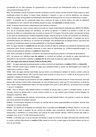 4
possibilidade de uso, pelo candidato, de equipamentos ou outros recursos que habitualmente utilize; e) a Classificação
Internacional de Doenças (CID-10).
4.13 - Os candidatos, quando convocados, deverão comparecer à perícia médica, munidos de laudo médico original ou cópia
autenticada emitido nos últimos 12 (doze) meses, atestando a categoria e o grau ou nível de deficiência, com expressa
referência ao código correspondente da Classificação Internacional de Doenças (CID-10) e à sua provável causa ou origem.
4.13.1 - O candidato que for considerado inapto para o exercício do cargo na perícia médica, em razão da deficiência
incompatibilizar-se com o exercício das atividades próprias do cargo, será eliminado da Seleção Externa.
4.13.2 - A decisão final da equipe multiprofissional será soberana e definitiva.
4.14 - O candidato que, após a perícia médica promovida por equipe multiprofissional designada pelo BANCO DO BRASIL
S.A., não for considerado pessoa com deficiência, nos termos do Decreto nº 3.298/99 e do Decreto nº 5.296, de 2 de
dezembro de 2004 e as contempladas pelo enunciado da Súmula 377 do Superior Tribunal de Justiça, permanecerá somente
na lista geral de classificação por UF/Macrorregião/Microrregião, deixando de figurar na lista dos candidatos com deficiência,
sendo utilizada, para qualquer efeito, apenas a classificação geral na UF/Macrorregião/Microrregião. O candidato que não for
considerado pessoa com deficiência, no momento da contratação, será desclassificado da Seleção Externa, caso tenha sido
aprovado em classificação superior ao limite estabelecido na Lista Geral do Anexo II/A.
4.15 - As vagas definidas no subitem 4.2 que não forem providas por falta de candidatos com deficiência classificados serão
preenchidas pelos demais candidatos, observada a ordem geral de classificação por UF/Macrorregião/Microrregião e os
critérios de aproveitamento definidos no subitem 2.7 deste Edital.
4.16 - Após a admissão do candidato, a deficiência não poderá ser arguida para justificar a concessão de aposentadoria.
4.17 - As pessoas com deficiência que não optarem, no momento da inscrição, por disputar as vagas reservadas aos
deficientes ou não cumprirem o disposto no subitem 4.6 não terão direito ao pleito das vagas a elas reservadas.
4.18 - Das vagas reservadas às Pessoas Pretas ou Pardas (PPP).
4.18.1 - As vagas reservadas às pessoas pretas ou pardas encontram-se explicitadas no subitem 4.18.3 e no Anexo II/A.
4.18.2 - Somente haverá reserva imediata de vagas para candidatos pretos ou pardos nas Microrregiões com número de
vagas igual ou superior a 3 (três).
4.18.3 - Além das vagas previstas neste Edital, das que vierem a ser ofertadas do cadastro de reserva, durante o prazo de
validade desta Seleção Externa, 20% (vinte por cento) serão providas na forma da Lei nº 12.990, de 09 de junho de 2014,
respeitado o cadastro de reserva por Microrregião.
4.18.3.1 - Caso a aplicação do percentual de que trata o subitem 4.18.3 deste Edital resulte em número fracionado, esse será
elevado até o primeiro número inteiro subsequente, em caso de fração igual ou maior que 0,5 (cinco décimos), ou diminuído
para o número inteiro imediatamente inferior, em caso de fração menor que 0,5 (cinco décimos), nos termos do § 2º do artigo
1º da Lei nº 12.990/2014.
4.18.4 - Para se inscrever nesta Seleção Externa na condição de pessoa preta ou parda, o candidato deverá, no ato da
inscrição, declarar-se pessoa preta ou parda conforme quesito cor ou raça utilizado pela Fundação Instituto Brasileiro de
Geografia e Estatística - IBGE.
4.18.4.1 - A autodeclaração terá validade, exclusivamente, para esta Seleção Externa, não podendo a mesma ser utilizada
para outros processos de qualquer natureza.
4.18.4.2 - As informações prestadas no momento da inscrição são de inteira responsabilidade do candidato, devendo esse
responder por qualquer falsidade.
4.18.4.3 - Na hipótese de constatação de declaração falsa, o candidato será eliminado da Seleção Externa e, se tiver sido
admitido, ficará sujeito à anulação de seu contrato de trabalho, após procedimento administrativo em que lhe sejam
assegurados o contraditório e a ampla defesa, sem prejuízo de outras sanções cabíveis, conforme previsto pelo artigo 2º,
parágrafo único, da Lei nº 12.990, de 09 de junho de 2014.
4.18.4.4 - O candidato que, no ato de inscrição, não declarar a opção de concorrer às vagas reservadas para pessoas pretas
ou pardas, conforme determinado no subitem 4.18.4, deixará de concorrer a essas vagas e não poderá interpor recurso em
favor de sua situação.
 