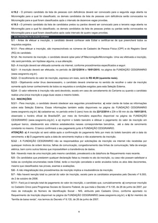 6
4.19.2 - O primeiro candidato da lista de pessoas com deficiência deverá ser convocado para a segunda vaga aberta na
Microrregião para a qual foi classificado; os demais candidatos da lista de pessoas com deficiência serão convocados na
Microrregião para a qual foram classificados após o intervalo de dezenove vagas providas.
4.19.3 - O primeiro candidato da lista de candidatos pretos ou pardos deverá ser convocado para a terceira vaga aberta na
Microrregião para a qual foi classificado; os demais candidatos da lista de pessoas pretas ou pardas serão convocados na
Microrregião para a qual foram classificados após cada intervalo de quatro vagas providas.
5 - DAS INSCRIÇÕES NA SELEÇÃO EXTERNA
5.1 - Antes de efetuar a inscrição, o candidato deverá conhecer este Edital e certificar-se de que preencherá todos os
requisitos exigidos.
5.1.1 - Para efetuar a inscrição, são imprescindíveis os números de Cadastro de Pessoa Física (CPF) e do Registro Geral
(RG) do candidato.
5.1.2 - No momento da inscrição, o candidato deverá optar pela UF/Macrorregião/Microrregião. Uma vez efetivada a inscrição,
não será permitida, em hipótese alguma, a sua alteração.
5.2 - A inscrição deverá ser efetuada somente via internet, conforme procedimentos especificados a seguir.
5.2.1 - A inscrição deverá ser efetuada, no período de 22/12/2014 a 19/01/2015, na página da FUNDAÇÃO CESGRANRIO
(www.cesgranrio.org.br).
5.2.2 - O recolhimento do valor de inscrição, expresso em reais, será de R$ 40,00 (quarenta reais).
5.2.3 - Objetivando evitar ônus desnecessário, o candidato deverá orientar-se no sentido de recolher o valor de inscrição
somente após tomar conhecimento de todos os requisitos e condições exigidos para esta Seleção Externa.
5.2.4 - O valor referente à inscrição não será devolvido, exceto em caso de cancelamento do Certame ou quando o candidato
realiza uma única inscrição e paga duas vezes o mesmo boleto.
5.3 - INSCRIÇÕES
5.3.1 - Para inscrição, o candidato deverá obedecer aos seguintes procedimentos: a) estar ciente de todas as informações
sobre esta Seleção Externa. Essas informações também estão disponíveis na página da FUNDAÇÃO CESGRANRIO
(www.cesgranrio.org.br); b) cadastrar-se, no período entre 0 (zero) hora do dia 22/12/2014 e 23h e 59 min do dia 19/01/2015,
observado o horário oficial de Brasília/DF, por meio do formulário específico disponível na página da FUNDAÇÃO
CESGRANRIO (www.cesgranrio.org.br); e c) imprimir o boleto bancário e efetuar o pagamento do valor de inscrição em
qualquer banco, obedecendo aos critérios estabelecidos nesses correspondentes bancários, até a data de vencimento
constante no mesmo. O banco confirmará o seu pagamento junto à FUNDAÇÃO CESGRANRIO.
ATENÇÃO: a) A inscrição só será válida após a confirmação do pagamento feito por meio do boleto bancário até a data do
vencimento; e b) O pagamento após a data de vencimento implica o não acatamento da inscrição.
5.3.2 - A FUNDAÇÃO CESGRANRIO não se responsabiliza por solicitações de inscrição via internet não recebidas por
quaisquer motivos de ordem técnica, falhas de comunicação, congestionamento das linhas de comunicação, falta de energia
elétrica, bem como outros fatores que impossibilitem a transferência de dados.
5.4 - Havendo mais de uma inscrição pelo mesmo candidato, prevalecerá a de data/hora de Requerimento mais recente.
5.5 - Os candidatos que prestarem qualquer declaração falsa ou inexata no ato da inscrição, ou caso não possam satisfazer a
todas as condições enumeradas neste Edital, terão a inscrição cancelada e serão anulados todos os atos dela decorrentes,
mesmo que classificados nas provas, exames e avaliações.
5.6 - A não integralização dos procedimentos de inscrição implica a insubsistência da inscrição.
5.7 - Não haverá isenção total ou parcial do valor de inscrição, exceto para os candidatos amparados pelo Decreto nº 6.593,
de 2 de outubro de 2008.
5.7.1 - Fará jus à isenção total de pagamento do valor de inscrição, o candidato que, cumulativamente: a) comprovar inscrição
no Cadastro Único para Programas Sociais do Governo Federal, de que trata o Decreto nº 6.135, de 26 de junho de 2007, por
meio de indicação do Número de Identificação Social - NIS, atribuído pelo Cadastro Único, conforme apontado no
Requerimento de Inscrição disponível na página da FUNDAÇÃO CESGRANRIO (www.cesgranrio.org.br); e b) for membro de
“família de baixa renda”, nos termos do Decreto nº 6.135, de 26 de junho de 2007.
 