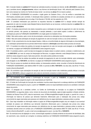 7
5.8 - A isenção tratada no subitem 5.7.1 deverá ser solicitada durante a inscrição via internet, de 22 a 29/12/2014, ocasião em
que o candidato deverá, obrigatoriamente, indicar o seu Número de Identificação Social - NIS, atribuído pelo Cadastro Único,
bem como declarar-se membro de “família de baixa renda”, nos termos da alínea “b” do mesmo subitem.
5.9 - A FUNDAÇÃO CESGRANRIO irá consultar o órgão gestor do Cadastro Único, a fim de verificar a veracidade das
informações prestadas pelo candidato. A declaração falsa sujeitará o candidato às sanções previstas em Lei, aplicando-se,
ainda, o disposto no parágrafo único do artigo 10 do Decreto nº 83.936, de 6 de setembro de 1979.
5.10 - O candidato interessado que preencher os requisitos descritos no subitem 5.7.1 e desejar solicitar isenção de
pagamento do valor de inscrição nesta Seleção Externa deverá fazê-lo ao se inscrever, conforme descrito no subitem 5.8, no
período de 22 a 29/12/2014.
5.10.1 - O simples preenchimento dos dados necessários para a solicitação da isenção de pagamento do valor de inscrição,
no período previsto, não garante ao interessado a isenção pleiteada, a qual estará sujeita à análise e deferimento da
solicitação por parte da FUNDAÇÃO CESGRANRIO e do órgão gestor do Cadastro Único.
5.10.2 - Não serão aceitos, após o envio da documentação, acréscimos ou alterações nas informações prestadas.
5.10.3 - Não será aceita solicitação de isenção de pagamento do valor de inscrição via fax ou via correio eletrônico.
5.10.4 - O não cumprimento de uma das etapas fixadas, a falta ou a inconformidade de alguma informação ou documentação,
ou a solicitação apresentada fora do período determinado implicará a eliminação automática deste processo de isenção.
5.11 - O resultado da análise dos pedidos de isenção de pagamento do valor de inscrição será divulgado no dia 08/01/2015,
via Internet, na página da FUNDAÇÃO CESGRANRIO (www.cesgranrio.org.br).
5.12 - O candidato poderá, a partir da data de divulgação da relação citada no subitem anterior, contestar o indeferimento, até
o dia 09/01/2015, por meio do campo de Interposição de Recursos, na página referente a esta Seleção Externa no endereço
eletrônico (www.cesgranrio.org.br). Após esse período, não serão aceitos pedidos de revisão.
5.13 - O resultado final da análise dos pedidos de isenção de pagamento do valor de inscrição deferida, após contestação,
será divulgado no dia 15/01/2015, via internet, na página da FUNDAÇÃO CESGRANRIO (www.cesgranrio.org.br).
5.14 - Para ter acesso ao resultado da referida análise, os interessados poderão, ainda, consultar a Central de Atendimento da
FUNDAÇÃO CESGRANRIO, pelo telefone 0800 701 2028, no período de 08 a 19/01/2015, nos dias úteis, das 09 às 17 horas,
horário oficial de Brasília/DF.
5.15 - Os candidatos cujas solicitações de isenção do valor de inscrição tiverem sido indeferidas poderão efetuar a inscrição
até o dia 19/01/2015 e efetuar o pagamento até a data de vencimento constante no boleto bancário.
6 - DA CONFIRMAÇÃO DE INSCRIÇÃO
6.1 - Os candidatos devem verificar a Confirmação de Inscrição, a partir de 11/03/2015, na página da FUNDAÇÃO
CESGRANRIO (www.cesgranrio.org.br) e são responsáveis por imprimi-la.
6.2 - O Cartão de Confirmação de Inscrição dos candidatos inscritos estará disponível no endereço eletrônico da FUNDAÇÃO
CESGRANRIO (www.cesgranrio.org.br), a partir de 11/03/2015, sendo de responsabilidade exclusiva do candidato à obtenção
desse documento.
6.2.1 - É obrigação de o candidato conferir, no Cartão de Confirmação de Inscrição ou na página da FUNDAÇÃO
CESGRANRIO, os seguintes dados: nome; número do documento de identidade, sigla do órgão expedidor e Estado emitente;
Cadastro de Pessoa Física (CPF); data de nascimento; sexo; UF/Macrorregião/Microrregião de opção; e, quando for o caso, a
informação de tratar-se de pessoa que demande tratamento diferenciado para a realização das provas e/ou esteja
concorrendo às vagas reservadas para pessoas com deficiência e/ou às vagas destinadas a pessoas pretas ou pardas.
6.3 - Caso haja inexatidão na informação relativa à opção de UF/Macrorregião/Microrregião e/ou em relação à sua eventual
condição de pessoa com deficiência que demande tratamento diferenciado para a realização das provas e/ou esteja
concorrendo às vagas reservadas para pessoas com deficiência e/ou às vagas destinadas a pessoas pretas ou pardas, os
candidatos deverão entrar em contato com a FUNDAÇÃO CESGRANRIO, pelo telefone 0800 701 2028, das 09 às 17 horas,
horário oficial de Brasília/DF, ou pelo e-mail concursos@cesgranrio.org.br, nos dias 12 ou 13/03/2015.
6.4 - Os eventuais erros de digitação no nome, número/órgão expedidor ou Estado emitente do documento de identidade, data
de nascimento, sexo, deverão ser corrigidos no endereço eletrônico da FUNDAÇÃO CESGRANRIO (www.cesgranrio.org.br),
 