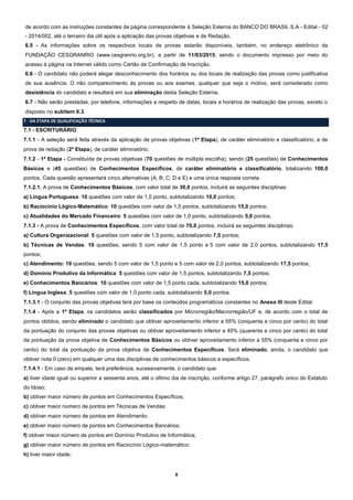 8
de acordo com as instruções constantes da página correspondente à Seleção Externa do BANCO DO BRASIL S.A - Edital - 02
- 2014/002, até o terceiro dia útil após a aplicação das provas objetivas e de Redação.
6.5 - As informações sobre os respectivos locais de provas estarão disponíveis, também, no endereço eletrônico da
FUNDAÇÃO CESGRANRIO (www.cesgranrio.org.br), a partir de 11/03/2015; sendo o documento impresso por meio do
acesso à página na Internet válido como Cartão de Confirmação de Inscrição.
6.6 - O candidato não poderá alegar desconhecimento dos horários ou dos locais de realização das provas como justificativa
de sua ausência. O não comparecimento às provas ou aos exames, qualquer que seja o motivo, será considerado como
desistência do candidato e resultará em sua eliminação desta Seleção Externa.
6.7 - Não serão prestadas, por telefone, informações a respeito de datas, locais e horários de realização das provas, exceto o
disposto no subitem 6.3.
7 - DA ETAPA DE QUALIFICAÇÃO TÉCNICA
7.1 - ESCRITURÁRIO
7.1.1 - A seleção será feita através da aplicação de provas objetivas (1ª Etapa), de caráter eliminatório e classificatório, e de
prova de redação (2ª Etapa), de caráter eliminatório.
7.1.2 - 1ª Etapa - Constituída de provas objetivas (70 questões de múltipla escolha), sendo (25 questões) de Conhecimentos
Básicos e (45 questões) de Conhecimentos Específicos, de caráter eliminatório e classificatório, totalizando 100,0
pontos. Cada questão apresentará cinco alternativas (A; B; C; D e E) e uma única resposta correta.
7.1.2.1. A prova de Conhecimentos Básicos, com valor total de 30,0 pontos, incluirá as seguintes disciplinas:
a) Língua Portuguesa: 10 questões com valor de 1,0 ponto, subtotalizando 10,0 pontos;
b) Raciocínio Lógico-Matemático: 10 questões com valor de 1,5 pontos, subtotalizando 15,0 pontos;
c) Atualidades do Mercado Financeiro: 5 questões com valor de 1,0 ponto, subtotalizando 5,0 pontos.
7.1.3 - A prova de Conhecimentos Específicos, com valor total de 70,0 pontos, incluirá as seguintes disciplinas:
a) Cultura Organizacional: 5 questões com valor de 1,5 ponto, subtotalizando 7,5 pontos;
b) Técnicas de Vendas: 10 questões, sendo 5 com valor de 1,5 ponto e 5 com valor de 2,0 pontos, subtotalizando 17,5
pontos;
c) Atendimento: 10 questões, sendo 5 com valor de 1,5 ponto e 5 com valor de 2,0 pontos, subtotalizando 17,5 pontos;
d) Domínio Produtivo da Informática: 5 questões com valor de 1,5 pontos, subtotalizando 7,5 pontos;
e) Conhecimentos Bancários: 10 questões com valor de 1,5 ponto cada, subtotalizando 15,0 pontos;
f) Língua Inglesa: 5 questões com valor de 1,0 ponto cada, subtotalizando 5,0 pontos.
7.1.3.1 - O conjunto das provas objetivas terá por base os conteúdos programáticos constantes no Anexo III deste Edital.
7.1.4 - Após a 1ª Etapa, os candidatos serão classificados por Microrregião/Macrorregião/UF e, de acordo com o total de
pontos obtidos, sendo eliminado o candidato que obtiver aproveitamento inferior a 55% (cinquenta e cinco por cento) do total
da pontuação do conjunto das provas objetivas ou obtiver aproveitamento inferior a 45% (quarenta e cinco por cento) do total
da pontuação da prova objetiva de Conhecimentos Básicos ou obtiver aproveitamento inferior a 55% (cinquenta e cinco por
cento) do total da pontuação da prova objetiva de Conhecimentos Específicos. Será eliminado, ainda, o candidato que
obtiver nota 0 (zero) em qualquer uma das disciplinas de conhecimentos básicos e específicos.
7.1.4.1 - Em caso de empate, terá preferência, sucessivamente, o candidato que:
a) tiver idade igual ou superior a sessenta anos, até o último dia de inscrição, conforme artigo 27, parágrafo único do Estatuto
do Idoso;
b) obtiver maior número de pontos em Conhecimentos Específicos;
c) obtiver maior número de pontos em Técnicas de Vendas:
d) obtiver maior número de pontos em Atendimento;
e) obtiver maior número de pontos em Conhecimentos Bancários;
f) obtiver maior número de pontos em Domínio Produtivo de Informática;
g) obtiver maior número de pontos em Raciocínio Lógico-matemático;
h) tiver maior idade;
 