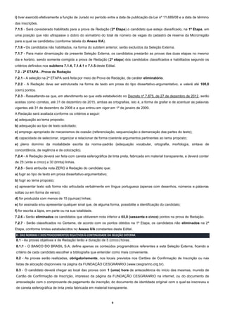 9
i) tiver exercido efetivamente a função de Jurado no período entre a data de publicação da Lei nº 11.689/08 e a data de término
das inscrições.
7.1.5 - Será considerado habilitado para a prova de Redação (2ª Etapa) o candidato que esteja classificado, na 1ª Etapa, em
uma posição que não ultrapasse o dobro do somatório do total de número de vagas do cadastro de reserva da Microrregião
para a qual se candidatou (conforme tabela do Anexo II/A).
7.1.6 - Os candidatos não habilitados, na forma do subitem anterior, serão excluídos da Seleção Externa.
7.1.7 - Para maior dinamização da presente Seleção Externa, os candidatos prestarão as provas das duas etapas no mesmo
dia e horário, sendo somente corrigida a prova de Redação (2ª etapa) dos candidatos classificados e habilitados segundo os
critérios definidos nos subitens 7.1.4, 7.1.4.1 e 7.1.5 deste Edital.
7.2 - 2ª ETAPA - Prova de Redação
7.2.1 - A seleção na 2ª ETAPA será feita por meio de Prova de Redação, de caráter eliminatório.
7.2.2 - A Redação deve ser estruturada na forma de texto em prosa do tipo dissertativo-argumentativo, e valerá até 100,0
(cem) pontos.
7.2.3 - Ressaltando-se que, em atendimento ao que está estabelecido no Decreto nº 7.875, de 27 de dezembro de 2012, serão
aceitas como corretas, até 31 de dezembro de 2015, ambas as ortografias, isto é, a forma de grafar e de acentuar as palavras
vigentes até 31 de dezembro de 2008 e a que entrou em vigor em 1º de janeiro de 2009.
A Redação será avaliada conforme os critérios a seguir:
a) adequação ao tema proposto;
b) adequação ao tipo de texto solicitado;
c) emprego apropriado de mecanismos de coesão (referenciação, sequenciação e demarcação das partes do texto);
d) capacidade de selecionar, organizar e relacionar de forma coerente argumentos pertinentes ao tema proposto;
e) pleno domínio da modalidade escrita da norma-padrão (adequação vocabular, ortografia, morfologia, sintaxe de
concordância, de regência e de colocação).
7.2.4 - A Redação deverá ser feita com caneta esferográfica de tinta preta, fabricada em material transparente, e deverá conter
de 25 (vinte e cinco) a 30 (trinta) linhas.
7.2.5 - Será atribuída nota ZERO à Redação do candidato que:
a) fugir ao tipo de texto em prosa dissertativo-argumentativo;
b) fugir ao tema proposto;
c) apresentar texto sob forma não articulada verbalmente em língua portuguesa (apenas com desenhos, números e palavras
soltas ou em forma de verso);
d) for produzida com menos de 15 (quinze) linhas;
e) for assinada e/ou apresentar qualquer sinal que, de alguma forma, possibilite a identificação do candidato;
f) for escrita a lápis, em parte ou na sua totalidade.
7.2.6 - Serão eliminados os candidatos que obtiverem nota inferior a 65,0 (sessenta e cinco) pontos na prova de Redação.
7.2.7 - Serão classificados no Certame, de acordo com os pontos obtidos na 1ª Etapa, os candidatos não eliminados na 2ª
Etapa, conforme limites estabelecidos no Anexo II/A constantes deste Edital.
8 - DAS NORMAS E DOS PROCEDIMENTOS RELATIVOS À CONTINUIDADE DA SELEÇÃO EXTERNA
8.1 - As provas objetivas e de Redação terão a duração de 5 (cinco) horas.
8.1.1 - O BANCO DO BRASIL S.A. define apenas os conteúdos programáticos referentes a esta Seleção Externa, ficando a
critério de cada candidato escolher a bibliografia que entender como mais conveniente.
8.2 - As provas serão realizadas, obrigatoriamente, nos locais previstos nos Cartões de Confirmação de Inscrição ou nas
listas de alocação disponíveis na página da FUNDAÇÃO CESGRANRIO (www.cesgranrio.org.br).
8.3 - O candidato deverá chegar ao local das provas com 1 (uma) hora de antecedência do início das mesmas, munido de
Cartão de Confirmação de Inscrição, impresso da página da FUNDAÇÃO CESGRANRIO na internet, ou do documento de
arrecadação com o comprovante de pagamento da inscrição; do documento de identidade original com o qual se inscreveu e
de caneta esferográfica de tinta preta fabricada em material transparente.
 