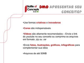 Como apresentar seu
                       conceito?

•Use formas criativas e inovadoras

•Cores são indispensáveis

•Vídeos são altamente recomendados – Envie o link
do youtube no seu conceito ou comprima os arquivos
em formato .zip ou .rar

•Envie fotos, ilustrações, gráficos, infográficos para
complementar sua ideia

•Arquivos de até 50MB
 