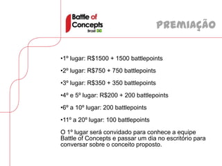 Premiação

•1º lugar: R$1500 + 1500 battlepoints
•2º lugar: R$750 + 750 battlepoints
•3º lugar: R$350 + 350 battlepoints
•4º e 5º lugar: R$200 + 200 battlepoints
•6º a 10º lugar: 200 battlepoints
•11º a 20º lugar: 100 battlepoints
O 1º lugar será convidado para conhece a equipe
Battle of Concepts e passar um dia no escritório para
conversar sobre o conceito proposto.
 