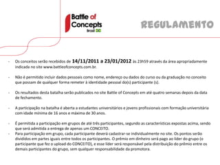 Regulamento


-   Os conceitos serão recebidos de 14/11/2011       a 23/01/2012 às 23h59 através da área apropriadamente
    indicada no site www.battleofconcepts.com.br.

-   Não é permitido incluir dados pessoais como nome, endereço ou dados do curso ou da graduação no conceito
    que possam de qualquer forma remeter à identidade pessoal do(s) participante (s).

-   Os resultados desta batalha serão publicados no site Battle of Concepts em até quatro semanas depois da data
    de fechamento.

-   A participação na batalha é aberta a estudantes universitários e jovens profissionais com formação universitária
    com idade mínima de 16 anos e máxima de 30 anos.

-   É permitida a participação em grupos de até três participantes, segundo as características expostas acima, sendo
    que será admitida a entrega de apenas um CONCEITO.
-   Para participação em grupo, cada participante deverá cadastrar-se individualmente no site. Os pontos serão
    divididos em partes iguais entre todos os participantes. O prêmio em dinheiro será pago ao líder do grupo (o
    participante que fez o upload do CONCEITO), e esse líder será responsável pela distribuição do prêmio entre os
    demais participantes do grupo, sem qualquer responsabilidade da promotora.
 