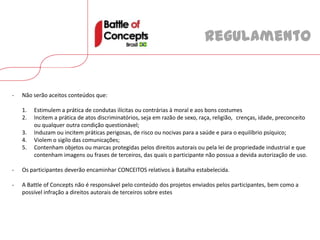Regulamento


-   Não serão aceitos conteúdos que:

    1.   Estimulem a prática de condutas ilícitas ou contrárias à moral e aos bons costumes
    2.   Incitem a prática de atos discriminatórios, seja em razão de sexo, raça, religião, crenças, idade, preconceito
         ou qualquer outra condição questionável;
    3.   Induzam ou incitem práticas perigosas, de risco ou nocivas para a saúde e para o equilíbrio psíquico;
    4.   Violem o sigilo das comunicações;
    5.   Contenham objetos ou marcas protegidas pelos direitos autorais ou pela lei de propriedade industrial e que
         contenham imagens ou frases de terceiros, das quais o participante não possua a devida autorização de uso.

-   Os participantes deverão encaminhar CONCEITOS relativos à Batalha estabelecida.

-   A Battle of Concepts não é responsável pelo conteúdo dos projetos enviados pelos participantes, bem como a
    possível infração a direitos autorais de terceiros sobre estes
 