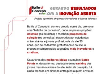 Gerando resultados
              com a Inovação Aberta
     Projeto aproxima empresas inovadoras e jovens talentos


Battle of Concepts, como o próprio nome diz, promove
uma “batalha de conceitos”, onde empresas propõem
desafios (as batalhas) e recebem propostas de
solução (os conceitos) elaboradas por estudantes
universitários e jovens profissionais de até 30
anos, que se cadastram gratuitamente no site. A
procura é sempre pelas sugestões mais inovadoras e
criativas.

Os autores das melhores ideias acumulam Battle
Points e, dessa forma, destacam-se no ranking dos
jovens mais inovadores do site. Além da projeção, há
ainda prêmios em dinheiro entregues a quem envia as
 