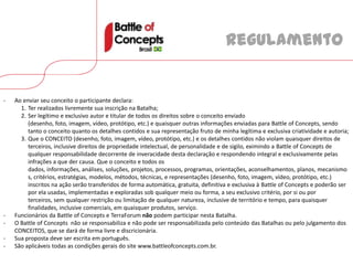 Regulamento


-   Ao enviar seu conceito o participante declara:
      1. Ter realizados livremente sua inscrição na Batalha;
      2. Ser legítimo e exclusivo autor e titular de todos os direitos sobre o conceito enviado
         (desenho, foto, imagem, vídeo, protótipo, etc.) e quaisquer outras informações enviadas para Battle of Concepts, sendo
         tanto o conceito quanto os detalhes contidos e sua representação fruto de minha legítima e exclusiva criatividade e autoria;
      3. Que o CONCEITO (desenho, foto, imagem, vídeo, protótipo, etc.) e os detalhes contidos não violam quaisquer direitos de
         terceiros, inclusive direitos de propriedade intelectual, de personalidade e de sigilo, eximindo a Battle of Concepts de
         qualquer responsabilidade decorrente de inveracidade desta declaração e respondendo integral e exclusivamente pelas
         infrações a que der causa. Que o conceito e todos os
         dados, informações, análises, soluções, projetos, processos, programas, orientações, aconselhamentos, planos, mecanismo
         s, critérios, estratégias, modelos, métodos, técnicas, e representações (desenho, foto, imagem, vídeo, protótipo, etc.)
         inscritos na ação serão transferidos de forma automática, gratuita, definitiva e exclusiva à Battle of Concepts e poderão ser
         por ela usadas, implementadas e exploradas sob qualquer meio ou forma, a seu exclusivo critério, por si ou por
         terceiros, sem qualquer restrição ou limitação de qualquer natureza, inclusive de território e tempo, para quaisquer
         finalidades, inclusive comerciais, em quaisquer produtos, serviço.
-   Funcionários da Battle of Concepts e TerraForum não podem participar nesta Batalha.
-   O Battle of Concepts não se responsabiliza e não pode ser responsabilizada pelo conteúdo das Batalhas ou pelo julgamento dos
    CONCEITOS, que se dará de forma livre e discricionária.
-   Sua proposta deve ser escrita em português.
-   São aplicáveis todas as condições gerais do site www.battleofconcepts.com.br.
 