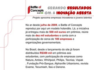 Gerando resultados
              com a Inovação Aberta
     Projeto aproxima empresas inovadoras e jovens talentos


No ar desde julho de 2009, o Battle of Concepts
reproduz por aqui um modelo holandês. Lá, a iniciativa
já entregou mais de 500 mil euros em prêmios, reúne
mais de dez mil estudantes e conta com a
participação de cerca de 100 empresas e
organizações governamentais.

No Brasil, desde o lançamento do site já foram
distribuídos R$309 mil em prêmios aos
estudantes, com participação de empresas como
Natura, Ambev, Whirlpool, Philips, Tecnisa, Vopak
, Fundação Pró-Sangue, Alphaville Urbanismo, revista
Exame, Tecumseh, Itaú e Danone.
 