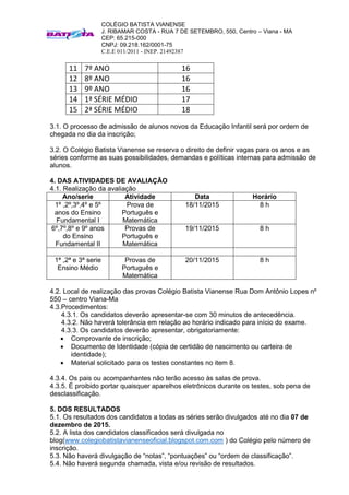 COLÉGIO BATISTA VIANENSE
J. RIBAMAR COSTA - RUA 7 DE SETEMBRO, 550, Centro – Viana - MA
CEP: 65.215-000
CNPJ: 09.218.162/0001-75
C.E.E 011/2011 - INEP. 21492387
11 7º ANO 16
12 8º ANO 16
13 9º ANO 16
14 1ª SÉRIE MÉDIO 17
15 2ª SÉRIE MÉDIO 18
3.1. O processo de admissão de alunos novos da Educação Infantil será por ordem de
chegada no dia da inscrição;
3.2. O Colégio Batista Vianense se reserva o direito de definir vagas para os anos e as
séries conforme as suas possibilidades, demandas e políticas internas para admissão de
alunos.
4. DAS ATIVIDADES DE AVALIAÇÃO
4.1. Realização da avaliação
Ano/serie Atividade Data Horário
1º ,2º,3º,4º e 5º
anos do Ensino
Fundamental I
Prova de
Português e
Matemática
18/11/2015 8 h
6º,7º,8º e 9º anos
do Ensino
Fundamental II
Provas de
Português e
Matemática
19/11/2015 8 h
1ª ,2ª e 3ª serie
Ensino Médio
Provas de
Português e
Matemática
20/11/2015 8 h
4.2. Local de realização das provas Colégio Batista Vianense Rua Dom Antônio Lopes nº
550 – centro Viana-Ma
4.3.Procedimentos:
4.3.1. Os candidatos deverão apresentar-se com 30 minutos de antecedência.
4.3.2. Não haverá tolerância em relação ao horário indicado para início do exame.
4.3.3. Os candidatos deverão apresentar, obrigatoriamente:
 Comprovante de inscrição;
 Documento de Identidade (cópia de certidão de nascimento ou carteira de
identidade);
 Material solicitado para os testes constantes no item 8.
4.3.4. Os pais ou acompanhantes não terão acesso às salas de prova.
4.3.5. É proibido portar quaisquer aparelhos eletrônicos durante os testes, sob pena de
desclassificação.
5. DOS RESULTADOS
5.1. Os resultados dos candidatos a todas as séries serão divulgados até no dia 07 de
dezembro de 2015.
5.2. A lista dos candidatos classificados será divulgada no
blog(www.colegiobatistavianenseoficial.blogspot.com.com ) do Colégio pelo número de
inscrição.
5.3. Não haverá divulgação de “notas”, “pontuações” ou “ordem de classificação”.
5.4. Não haverá segunda chamada, vista e/ou revisão de resultados.
 